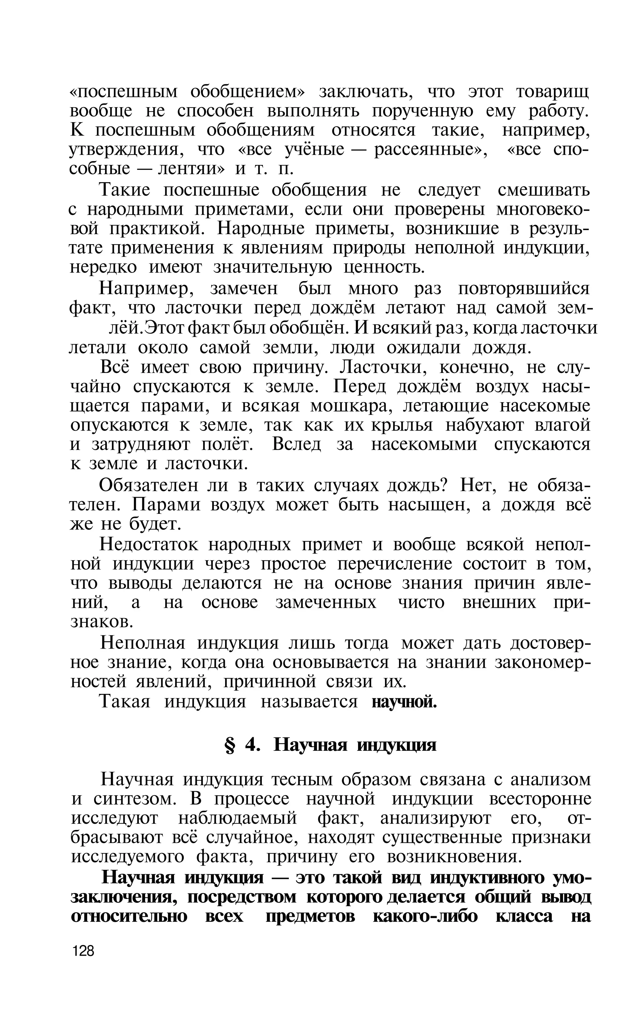 «поспешным обобщением» заключать, что этот товарищ
вообще не способен выполнять порученную ему работу.
К поспешным обобщениям относятся такие, например,
утверждения, что «все учёные — рассеянные», «все спо­
собные — лентяи» и т. п.
   Такие поспешные обобщения не следует смешивать
с народными приметами, если они проверены многовеко­
вой практикой. Народные приметы, возникшие в резуль­
тате применения к явлениям природы неполной индукции,
нередко имеют значительную ценность.
   Например, замечен был много раз повторявшийся
факт, что ласточки перед дождём летают над самой зем­
     лёй.Этот факт был обобщён. И всякий раз, когда ласточки
летали около самой земли, люди ожидали дождя.
    Всё имеет свою причину. Ласточки, конечно, не слу­
чайно спускаются к земле. Перед дождём воздух насы­
щается парами, и всякая мошкара, летающие насекомые
опускаются к земле, так как их крылья набухают влагой
и затрудняют полёт. Вслед за насекомыми спускаются
к земле и ласточки.
   Обязателен ли в таких случаях дождь? Нет, не обяза­
телен. Парами воздух может быть насыщен, а дождя всё
же не будет.
   Недостаток народных примет и вообще всякой непол­
ной индукции через простое перечисление состоит в том,
что выводы делаются не на основе знания причин явле­
ний, а на основе замеченных чисто внешних при­
знаков.
    Неполная индукция лишь тогда может дать достовер­
ное знание, когда она основывается на знании закономер­
ностей явлений, причинной связи их.
   Такая индукция называется научной.

                 § 4. Научная индукция
   Научная индукция тесным образом связана с анализом
и синтезом. В процессе научной индукции всесторонне
исследуют наблюдаемый факт, анализируют его, от­
брасывают всё случайное, находят существенные признаки
исследуемого факта, причину его возникновения.
   Научная индукция — это такой вид индуктивного умо­
заключения, посредством которого делается общий вывод
относительно всех предметов какого-либо класса на
128
 