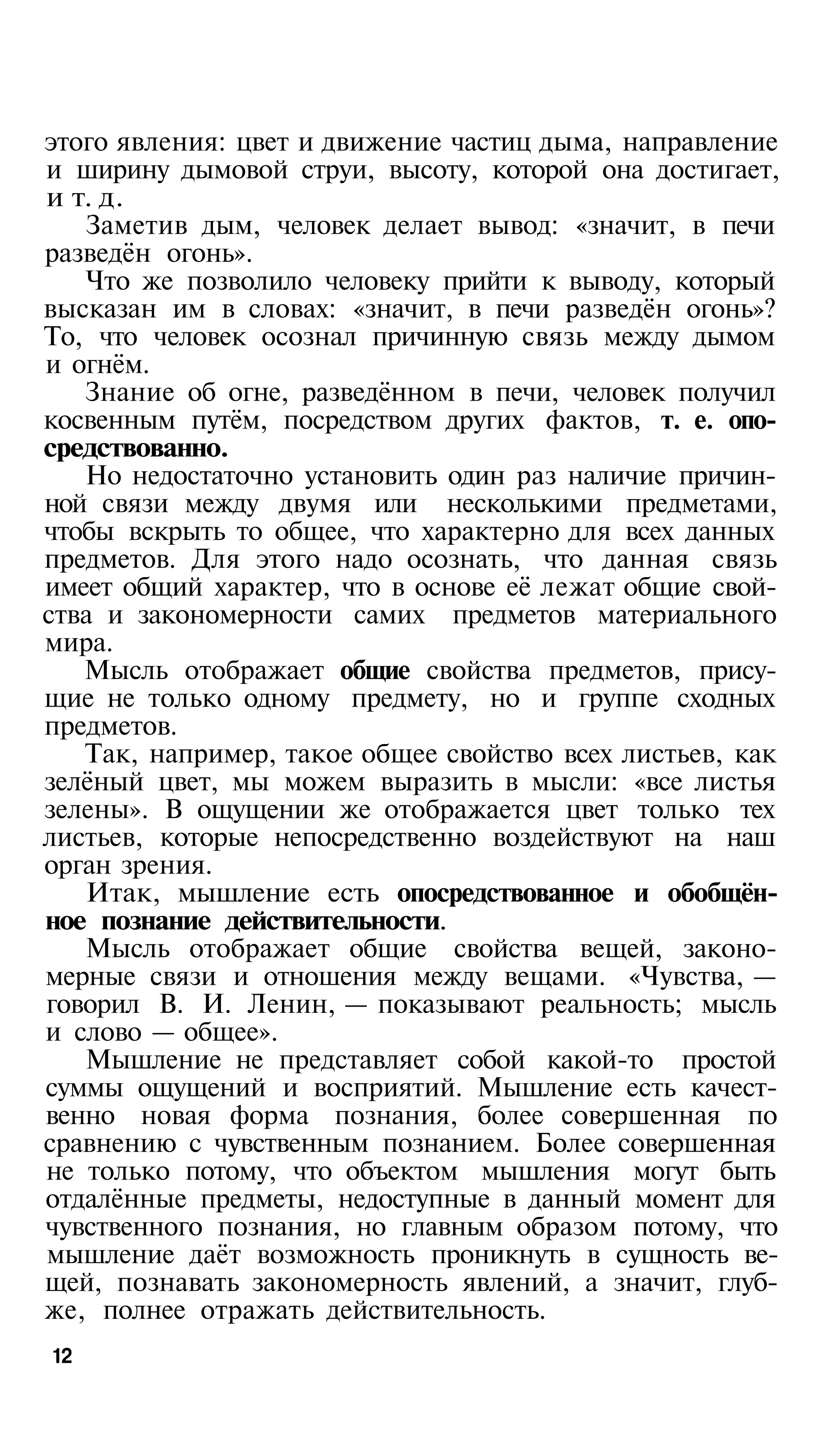 этого явления: цвет и движение частиц дыма, направление
и ширину дымовой струи, высоту, которой она достигает,
и т. д.
   Заметив дым, человек делает вывод: «значит, в печи
разведён огонь».
   Что же позволило человеку прийти к выводу, который
высказан им в словах: «значит, в печи разведён огонь»?
То, что человек осознал причинную связь между дымом
и огнём.
   Знание об огне, разведённом в печи, человек получил
косвенным путём, посредством других фактов, т. е. опо­
средствованно.
   Но недостаточно установить один раз наличие причин­
ной связи между двумя или несколькими предметами,
чтобы вскрыть то общее, что характерно для всех данных
предметов. Для этого надо осознать, что данная связь
имеет общий характер, что в основе её лежат общие свой­
ства и закономерности самих предметов материального
мира.
   Мысль отображает общие свойства предметов, прису­
щие не только одному предмету, но и группе сходных
предметов.
   Так, например, такое общее свойство всех листьев, как
зелёный цвет, мы можем выразить в мысли: «все листья
зелены». В ощущении же отображается цвет только тех
листьев, которые непосредственно воздействуют на наш
орган зрения.
   Итак, мышление есть опосредствованное и обобщён­
ное познание действительности.
   Мысль отображает общие свойства вещей, законо­
мерные связи и отношения между вещами. «Чувства, —
говорил В. И. Ленин, — показывают реальность; мысль
и слово — общее».
   Мышление не представляет собой какой-то простой
суммы ощущений и восприятий. Мышление есть качест­
венно новая форма познания, более совершенная по
сравнению с чувственным познанием. Более совершенная
не только потому, что объектом мышления могут быть
отдалённые предметы, недоступные в данный момент для
чувственного познания, но главным образом потому, что
мышление даёт возможность проникнуть в сущность ве­
щей, познавать закономерность явлений, а значит, глуб­
же, полнее отражать действительность.
12
 