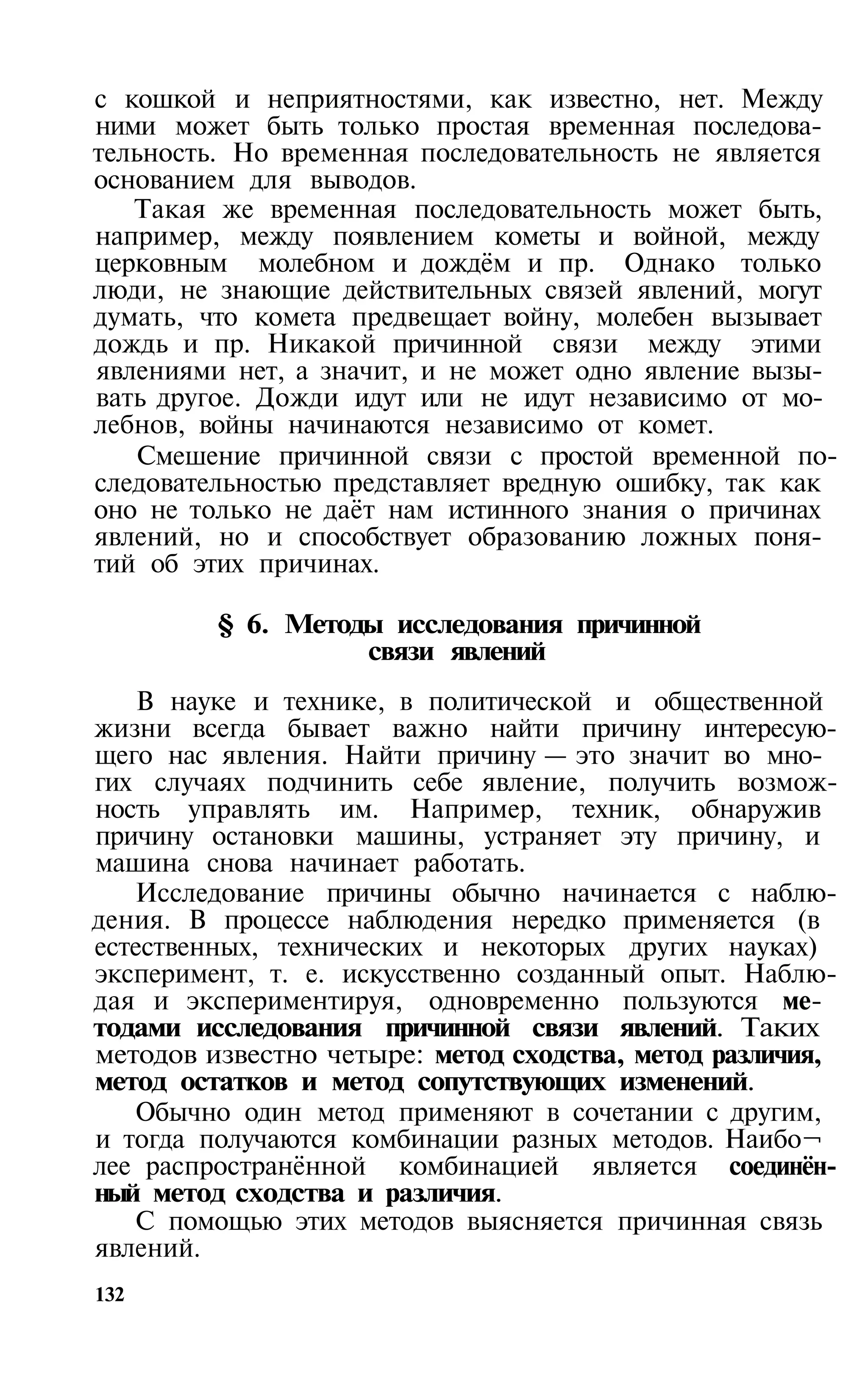 с кошкой и неприятностями, как известно, нет. Между
ними может быть только простая временная последова­
тельность. Но временная последовательность не является
основанием для выводов.
   Такая же временная последовательность может быть,
например, между появлением кометы и войной, между
церковным молебном и дождём и пр. Однако только
люди, не знающие действительных связей явлений, могут
думать, что комета предвещает войну, молебен вызывает
дождь и пр. Никакой причинной связи между этими
явлениями нет, а значит, и не может одно явление вызы­
вать другое. Дожди идут или не идут независимо от мо­
лебнов, войны начинаются независимо от комет.
    Смешение причинной связи с простой временной по­
следовательностью представляет вредную ошибку, так как
оно не только не даёт нам истинного знания о причинах
явлений, но и способствует образованию ложных поня­
тий об этих причинах.

         § 6. Методы исследования причинной
                   связи явлений
    В науке и технике, в политической и общественной
жизни всегда бывает важно найти причину интересую­
щего нас явления. Найти причину — это значит во мно­
гих случаях подчинить себе явление, получить возмож­
ность управлять им. Например, техник, обнаружив
причину остановки машины, устраняет эту причину, и
машина снова начинает работать.
   Исследование причины обычно начинается с наблю­
дения. В процессе наблюдения нередко применяется (в
естественных, технических и некоторых других науках)
эксперимент, т. е. искусственно созданный опыт. Наблю­
дая и экспериментируя, одновременно пользуются ме­
тодами исследования причинной связи явлений. Таких
методов известно четыре: метод сходства, метод различия,
метод остатков и метод сопутствующих изменений.
   Обычно один метод применяют в сочетании с другим,
и тогда получаются комбинации разных методов. Наибо¬
лее распространённой комбинацией является соединён­
ный метод сходства и различия.
   С помощью этих методов выясняется причинная связь
явлений.
132
 