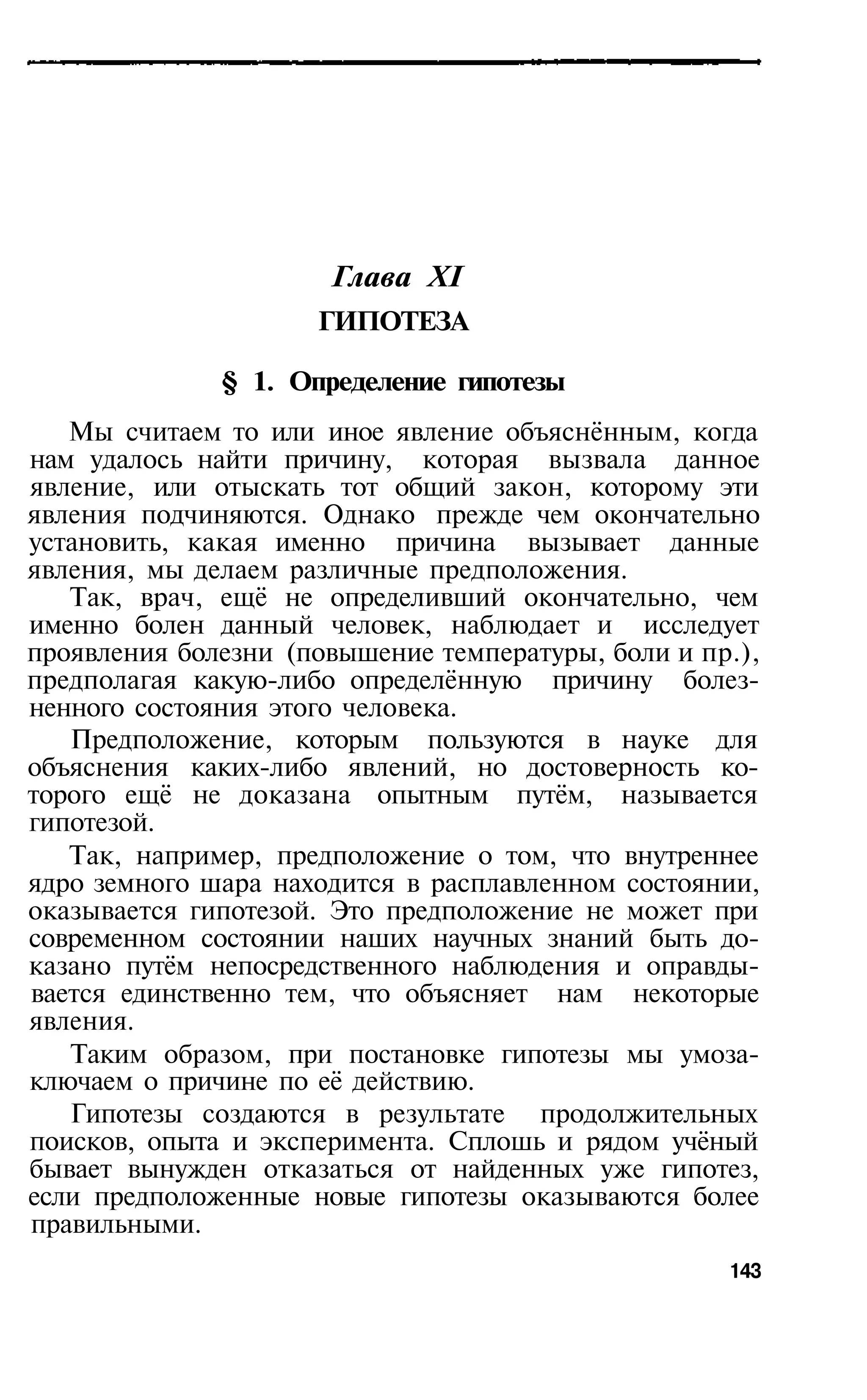 Глава XI
                     ГИПОТЕЗА

              § 1. Определение гипотезы
   Мы считаем то или иное явление объяснённым, когда
нам удалось найти причину, которая вызвала данное
явление, или отыскать тот общий закон, которому эти
явления подчиняются. Однако прежде чем окончательно
установить, какая именно причина вызывает данные
явления, мы делаем различные предположения.
   Так, врач, ещё не определивший окончательно, чем
именно болен данный человек, наблюдает и исследует
проявления болезни (повышение температуры, боли и пр.),
предполагая какую-либо определённую причину болез­
ненного состояния этого человека.
   Предположение, которым пользуются в науке для
объяснения каких-либо явлений, но достоверность ко­
торого ещё не доказана опытным путём, называется
гипотезой.
   Так, например, предположение о том, что внутреннее
ядро земного шара находится в расплавленном состоянии,
оказывается гипотезой. Это предположение не может при
современном состоянии наших научных знаний быть до­
казано путём непосредственного наблюдения и оправды­
вается единственно тем, что объясняет нам некоторые
явления.
   Таким образом, при постановке гипотезы мы умоза­
ключаем о причине по её действию.
   Гипотезы создаются в результате продолжительных
поисков, опыта и эксперимента. Сплошь и рядом учёный
бывает вынужден отказаться от найденных уже гипотез,
если предположенные новые гипотезы оказываются более
правильными.
                                                    143
 