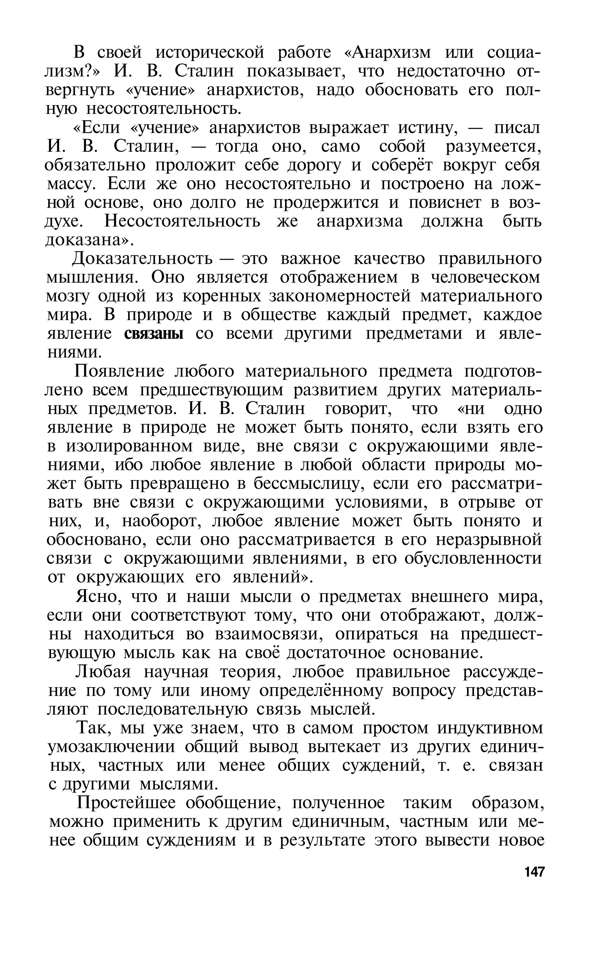 В своей исторической работе «Анархизм или социа­
лизм?» И. В. Сталин показывает, что недостаточно от­
вергнуть «учение» анархистов, надо обосновать его пол­
ную несостоятельность.
   «Если «учение» анархистов выражает истину, — писал
И. В. Сталин, — тогда оно, само собой разумеется,
обязательно проложит себе дорогу и соберёт вокруг себя
массу. Если же оно несостоятельно и построено на лож­
ной основе, оно долго не продержится и повиснет в воз­
духе. Несостоятельность же анархизма должна быть
доказана».
   Доказательность — это важное качество правильного
мышления. Оно является отображением в человеческом
мозгу одной из коренных закономерностей материального
мира. В природе и в обществе каждый предмет, каждое
явление связаны со всеми другими предметами и явле­
ниями.
   Появление любого материального предмета подготов­
лено всем предшествующим развитием других материаль­
ных предметов. И. В. Сталин говорит, что «ни одно
явление в природе не может быть понято, если взять его
в изолированном виде, вне связи с окружающими явле­
ниями, ибо любое явление в любой области природы мо­
жет быть превращено в бессмыслицу, если его рассматри­
вать вне связи с окружающими условиями, в отрыве от
них, и, наоборот, любое явление может быть понято и
обосновано, если оно рассматривается в его неразрывной
связи с окружающими явлениями, в его обусловленности
от окружающих его явлений».
    Ясно, что и наши мысли о предметах внешнего мира,
если они соответствуют тому, что они отображают, долж­
ны находиться во взаимосвязи, опираться на предшест­
вующую мысль как на своё достаточное основание.
    Любая научная теория, любое правильное рассужде­
ние по тому или иному определённому вопросу представ­
ляют последовательную связь мыслей.
    Так, мы уже знаем, что в самом простом индуктивном
умозаключении общий вывод вытекает из других единич­
 ных, частных или менее общих суждений, т. е. связан
с другими мыслями.
    Простейшее обобщение, полученное таким образом,
можно применить к другим единичным, частным или ме­
нее общим суждениям и в результате этого вывести новое
                                                   147
 