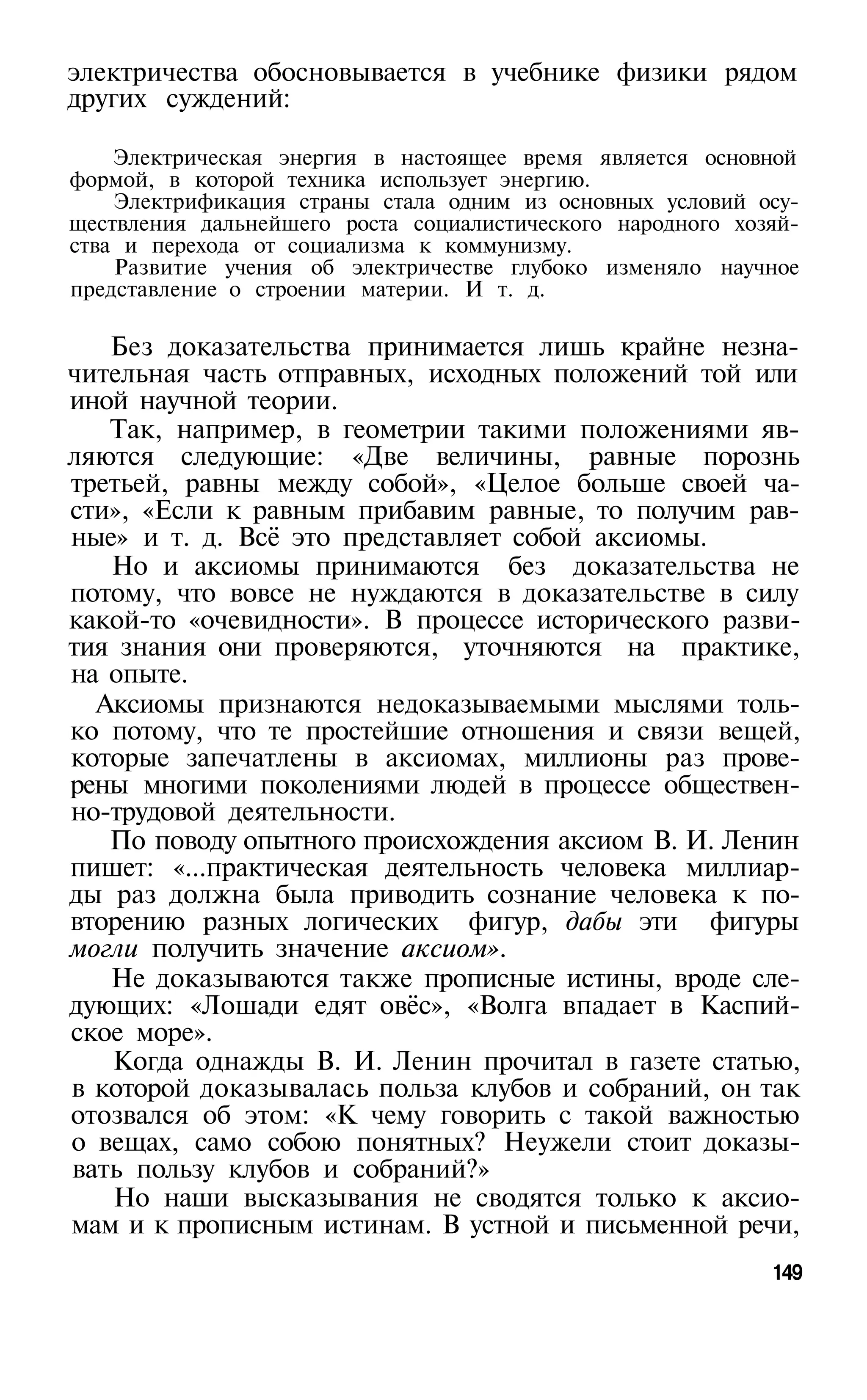 электричества обосновывается в учебнике физики рядом
других суждений:

    Электрическая энергия в настоящее время является основной
формой, в которой техника использует энергию.
    Электрификация страны стала одним из основных условий осу­
ществления дальнейшего роста социалистического народного хозяй­
ства и перехода от социализма к коммунизму.
    Развитие учения об электричестве глубоко изменяло научное
представление о строении материи. И т. д.

   Без доказательства принимается лишь крайне незна­
чительная часть отправных, исходных положений той или
иной научной теории.
   Так, например, в геометрии такими положениями яв­
ляются следующие: «Две величины, равные порознь
третьей, равны между собой», «Целое больше своей ча­
сти», «Если к равным прибавим равные, то получим рав­
ные» и т. д. Всё это представляет собой аксиомы.
   Но и аксиомы принимаются без доказательства не
потому, что вовсе не нуждаются в доказательстве в силу
какой-то «очевидности». В процессе исторического разви­
тия знания они проверяются, уточняются на практике,
на опыте.
  Аксиомы признаются недоказываемыми мыслями толь­
ко потому, что те простейшие отношения и связи вещей,
которые запечатлены в аксиомах, миллионы раз прове­
рены многими поколениями людей в процессе обществен­
но-трудовой деятельности.
   По поводу опытного происхождения аксиом В. И. Ленин
пишет: «...практическая деятельность человека миллиар­
ды раз должна была приводить сознание человека к по­
вторению разных логических фигур, дабы эти фигуры
могли получить значение аксиом».
   Не доказываются также прописные истины, вроде сле­
дующих: «Лошади едят овёс», «Волга впадает в Каспий­
ское море».
   Когда однажды В. И. Ленин прочитал в газете статью,
в которой доказывалась польза клубов и собраний, он так
отозвался об этом: «К чему говорить с такой важностью
о вещах, само собою понятных? Неужели стоит доказы­
вать пользу клубов и собраний?»
   Но наши высказывания не сводятся только к аксио­
мам и к прописным истинам. В устной и письменной речи,
                                                            149
 