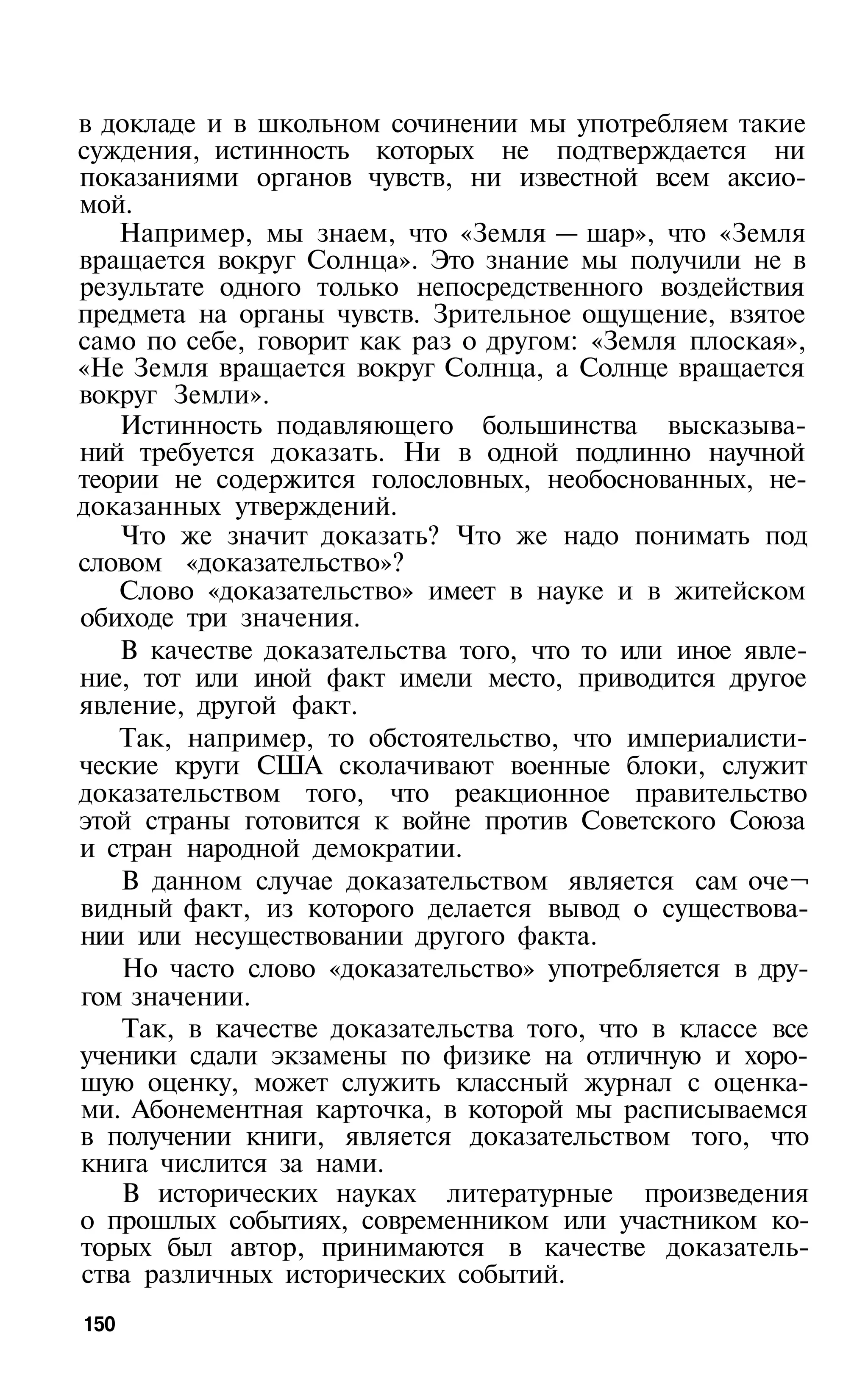в докладе и в школьном сочинении мы употребляем такие
суждения, истинность которых не подтверждается ни
показаниями органов чувств, ни известной всем аксио­
мой.
   Например, мы знаем, что «Земля — шар», что «Земля
вращается вокруг Солнца». Это знание мы получили не в
результате одного только непосредственного воздействия
предмета на органы чувств. Зрительное ощущение, взятое
само по себе, говорит как раз о другом: «Земля плоская»,
«Не Земля вращается вокруг Солнца, а Солнце вращается
вокруг Земли».
   Истинность подавляющего большинства высказыва­
ний требуется доказать. Ни в одной подлинно научной
теории не содержится голословных, необоснованных, не­
доказанных утверждений.
   Что же значит доказать? Что же надо понимать под
словом «доказательство»?
   Слово «доказательство» имеет в науке и в житейском
обиходе три значения.
   В качестве доказательства того, что то или иное явле­
ние, тот или иной факт имели место, приводится другое
явление, другой факт.
   Так, например, то обстоятельство, что империалисти­
ческие круги США сколачивают военные блоки, служит
доказательством того, что реакционное правительство
этой страны готовится к войне против Советского Союза
и стран народной демократии.
   В данном случае доказательством является сам оче¬
видный факт, из которого делается вывод о существова­
нии или несуществовании другого факта.
    Но часто слово «доказательство» употребляется в дру­
гом значении.
    Так, в качестве доказательства того, что в классе все
ученики сдали экзамены по физике на отличную и хоро­
шую оценку, может служить классный журнал с оценка­
ми. Абонементная карточка, в которой мы расписываемся
в получении книги, является доказательством того, что
книга числится за нами.
    В исторических науках литературные произведения
о прошлых событиях, современником или участником ко­
торых был автор, принимаются в качестве доказатель­
ства различных исторических событий.
150
 