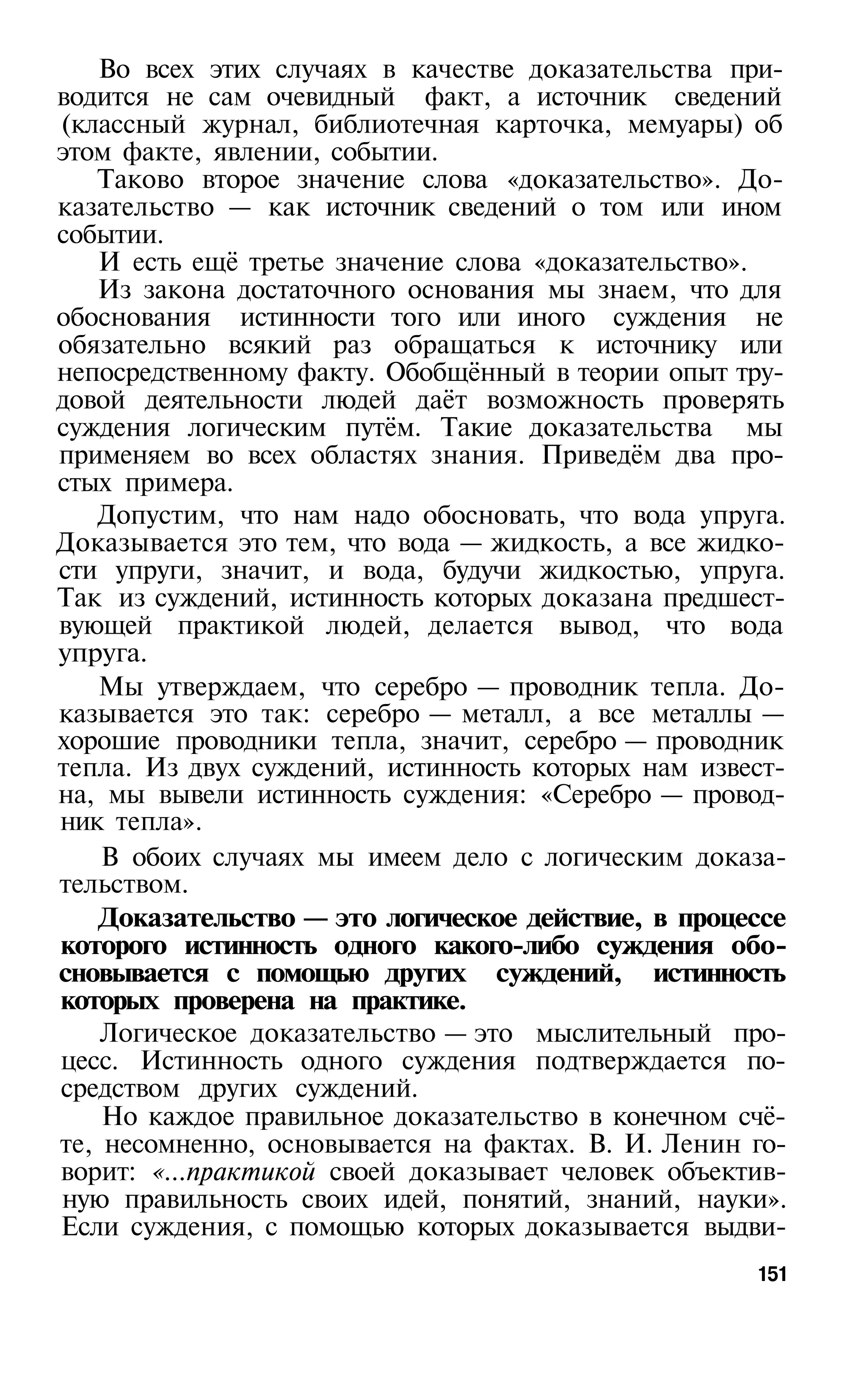 Во всех этих случаях в качестве доказательства при­
водится не сам очевидный факт, а источник сведений
(классный журнал, библиотечная карточка, мемуары) об
этом факте, явлении, событии.
   Таково второе значение слова «доказательство». До­
казательство — как источник сведений о том или ином
событии.
   И есть ещё третье значение слова «доказательство».
   Из закона достаточного основания мы знаем, что для
обоснования истинности того или иного суждения не
обязательно всякий раз обращаться к источнику или
непосредственному факту. Обобщённый в теории опыт тру­
довой деятельности людей даёт возможность проверять
суждения логическим путём. Такие доказательства мы
применяем во всех областях знания. Приведём два про­
стых примера.
   Допустим, что нам надо обосновать, что вода упруга.
Доказывается это тем, что вода — жидкость, а все жидко­
сти упруги, значит, и вода, будучи жидкостью, упруга.
Так из суждений, истинность которых доказана предшест­
вующей практикой людей, делается вывод, что вода
упруга.
   Мы утверждаем, что серебро — проводник тепла. До­
казывается это так: серебро — металл, а все металлы —
хорошие проводники тепла, значит, серебро — проводник
тепла. Из двух суждений, истинность которых нам извест­
на, мы вывели истинность суждения: «Серебро — провод­
ник тепла».
    В обоих случаях мы имеем дело с логическим доказа­
тельством.
   Доказательство — это логическое действие, в процессе
которого истинность одного какого-либо суждения обо­
сновывается с помощью других суждений, истинность
которых проверена на практике.
    Логическое доказательство — это мыслительный про­
цесс. Истинность одного суждения подтверждается по­
средством других суждений.
    Но каждое правильное доказательство в конечном счё­
те, несомненно, основывается на фактах. В. И. Ленин го­
ворит: «...практикой своей доказывает человек объектив­
ную правильность своих идей, понятий, знаний, науки».
Если суждения, с помощью которых доказывается выдви­
                                                    151
 