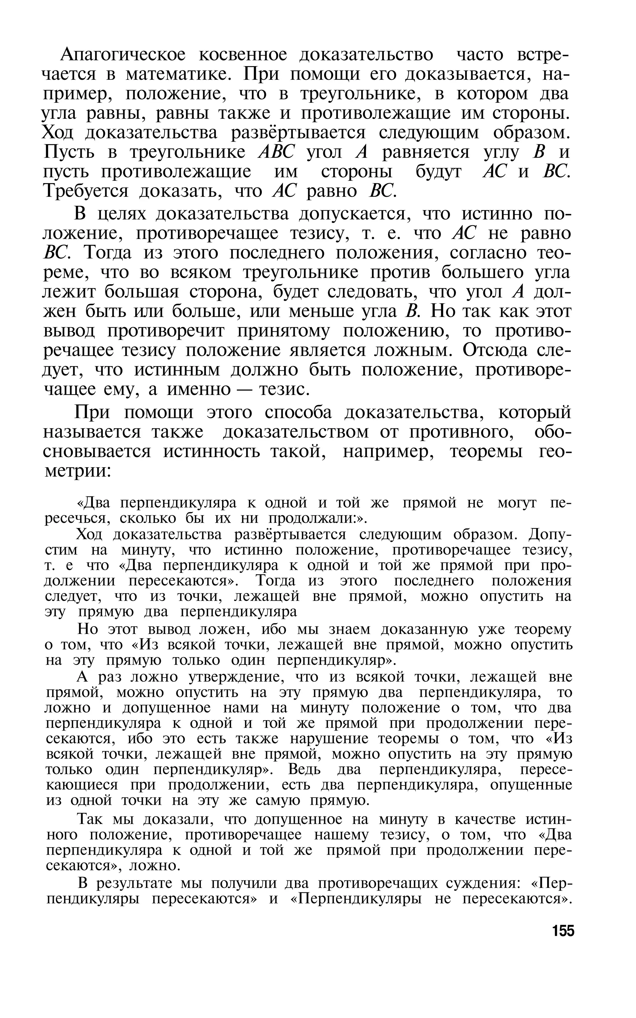 Апагогическое косвенное доказательство часто встре­
чается в математике. При помощи его доказывается, на­
пример, положение, что в треугольнике, в котором два
угла равны, равны также и противолежащие им стороны.
Ход доказательства развёртывается следующим образом.
Пусть в треугольнике ABC угол А равняется углу В и
пусть противолежащие им стороны будут АС и ВС.
Требуется доказать, что АС равно ВС.
    В целях доказательства допускается, что истинно по­
ложение, противоречащее тезису, т. е. что АС не равно
ВС. Тогда из этого последнего положения, согласно тео­
реме, что во всяком треугольнике против большего угла
лежит большая сторона, будет следовать, что угол А дол­
жен быть или больше, или меньше угла В. Но так как этот
вывод противоречит принятому положению, то противо­
речащее тезису положение является ложным. Отсюда сле­
дует, что истинным должно быть положение, противоре­
чащее ему, а именно — тезис.
    При помощи этого способа доказательства, который
называется также доказательством от противного, обо­
сновывается истинность такой, например, теоремы гео­
метрии:
    «Два перпендикуляра к одной и той же прямой не могут пе­
ресечься, сколько бы их ни продолжали:».
    Ход доказательства развёртывается следующим образом. Допу­
стим на минуту, что истинно положение, противоречащее тезису,
т. е что «Два перпендикуляра к одной и той же прямой при про­
должении пересекаются». Тогда из этого последнего положения
следует, что из точки, лежащей вне прямой, можно опустить на
эту прямую два перпендикуляра
    Но этот вывод ложен, ибо мы знаем доказанную уже теорему
о том, что «Из всякой точки, лежащей вне прямой, можно опустить
на эту прямую только один перпендикуляр».
    А раз ложно утверждение, что из всякой точки, лежащей вне
прямой, можно опустить на эту прямую два перпендикуляра, то
ложно и допущенное нами на минуту положение о том, что два
перпендикуляра к одной и той же прямой при продолжении пере­
секаются, ибо это есть также нарушение теоремы о том, что «Из
всякой точки, лежащей вне прямой, можно опустить на эту прямую
только один перпендикуляр». Ведь два перпендикуляра, пересе­
кающиеся при продолжении, есть два перпендикуляра, опущенные
из одной точки на эту же самую прямую.
    Так мы доказали, что допущенное на минуту в качестве истин­
ного положение, противоречащее нашему тезису, о том, что «Два
перпендикуляра к одной и той же прямой при продолжении пере­
секаются», ложно.
    В результате мы получили два противоречащих суждения: «Пер­
пендикуляры пересекаются» и «Перпендикуляры не пересекаются».

                                                            155
 