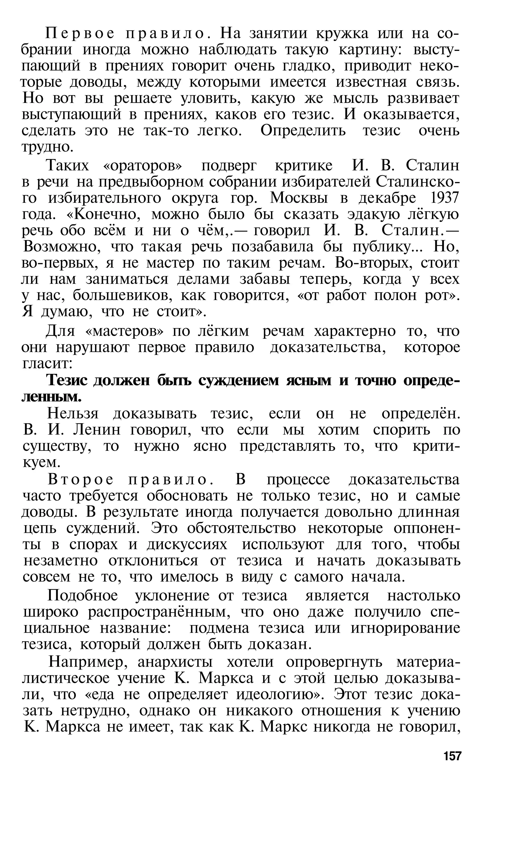 П е р в о е п р а в и л о . На занятии кружка или на со­
брании иногда можно наблюдать такую картину: высту­
пающий в прениях говорит очень гладко, приводит неко­
торые доводы, между которыми имеется известная связь.
Но вот вы решаете уловить, какую же мысль развивает
выступающий в прениях, каков его тезис. И оказывается,
сделать это не так-то легко. Определить тезис очень
трудно.
   Таких «ораторов» подверг критике И. В. Сталин
в речи на предвыборном собрании избирателей Сталинско­
го избирательного округа гор. Москвы в декабре 1937
года. «Конечно, можно было бы сказать эдакую лёгкую
речь обо всём и ни о чём,.— говорил И. В. Сталин.—
Возможно, что такая речь позабавила бы публику... Но,
во-первых, я не мастер по таким речам. Во-вторых, стоит
ли нам заниматься делами забавы теперь, когда у всех
у нас, большевиков, как говорится, «от работ полон рот».
Я думаю, что не стоит».
   Для «мастеров» по лёгким речам характерно то, что
они нарушают первое правило доказательства, которое
гласит:
   Тезис должен быть суждением ясным и точно опреде­
ленным.
   Нельзя доказывать тезис, если он не определён.
В. И. Ленин говорил, что если мы хотим спорить по
существу, то нужно ясно представлять то, что крити­
куем.
   В т о р о е п р а в и л о . В процессе доказательства
часто требуется обосновать не только тезис, но и самые
доводы. В результате иногда получается довольно длинная
цепь суждений. Это обстоятельство некоторые оппонен­
ты в спорах и дискуссиях используют для того, чтобы
незаметно отклониться от тезиса и начать доказывать
совсем не то, что имелось в виду с самого начала.
   Подобное уклонение от тезиса является настолько
широко распространённым, что оно даже получило спе­
циальное название: подмена тезиса или игнорирование
тезиса, который должен быть доказан.
    Например, анархисты хотели опровергнуть материа­
листическое учение К. Маркса и с этой целью доказыва­
ли, что «еда не определяет идеологию». Этот тезис дока­
зать нетрудно, однако он никакого отношения к учению
К. Маркса не имеет, так как К. Маркс никогда не говорил,
                                                        157
 