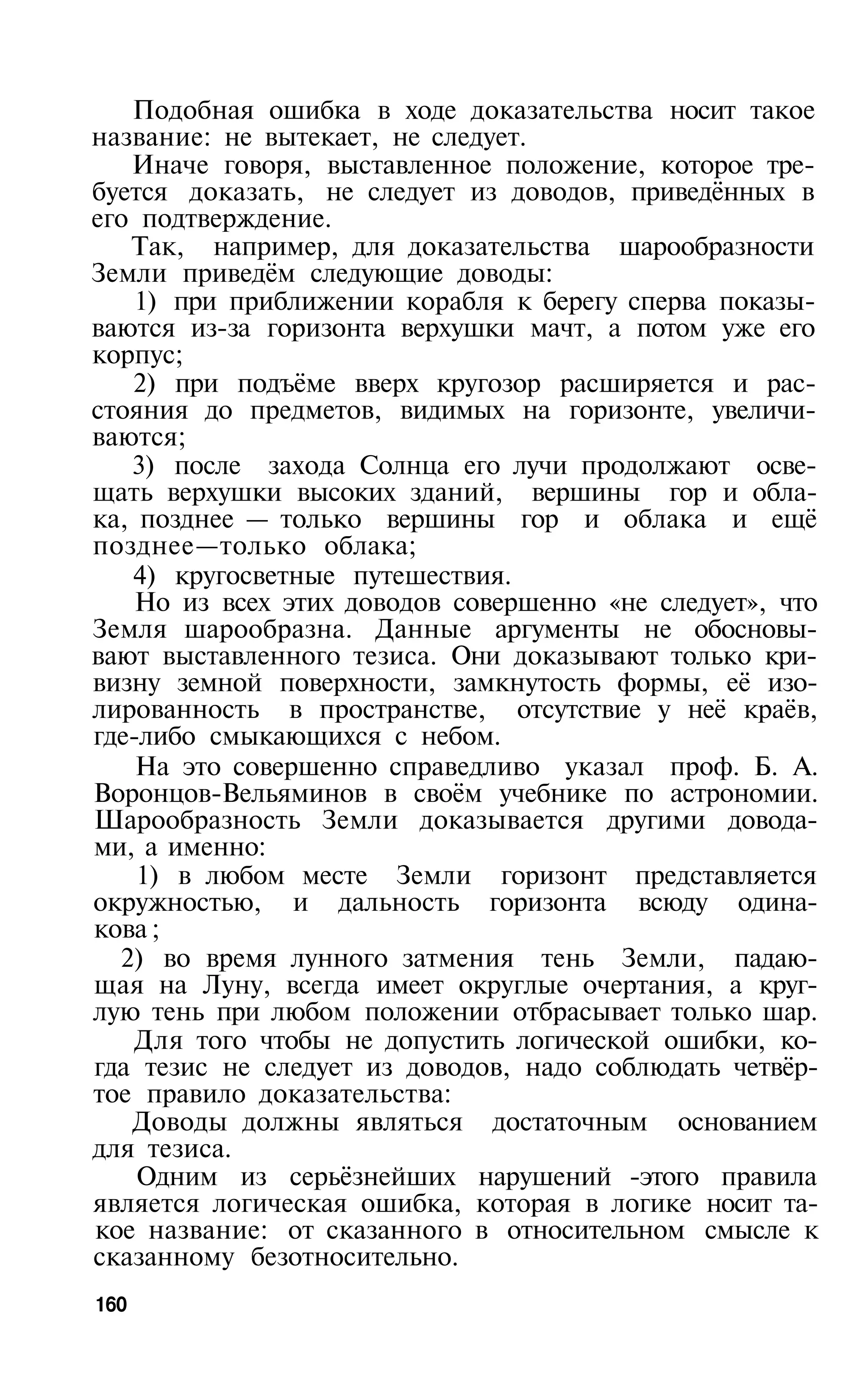 Подобная ошибка в ходе доказательства носит такое
название: не вытекает, не следует.
   Иначе говоря, выставленное положение, которое тре­
буется доказать, не следует из доводов, приведённых в
его подтверждение.
   Так, например, для доказательства шарообразности
Земли приведём следующие доводы:
    1) при приближении корабля к берегу сперва показы­
ваются из-за горизонта верхушки мачт, а потом уже его
корпус;
   2) при подъёме вверх кругозор расширяется и рас­
стояния до предметов, видимых на горизонте, увеличи­
ваются;
   3) после захода Солнца его лучи продолжают осве­
щать верхушки высоких зданий, вершины гор и обла­
ка, позднее — только вершины гор и облака и ещё
позднее—только облака;
   4) кругосветные путешествия.
    Но из всех этих доводов совершенно «не следует», что
Земля шарообразна. Данные аргументы не обосновы­
вают выставленного тезиса. Они доказывают только кри­
визну земной поверхности, замкнутость формы, её изо­
лированность в пространстве, отсутствие у неё краёв,
где-либо смыкающихся с небом.
    На это совершенно справедливо указал проф. Б. А.
Воронцов-Вельяминов в своём учебнике по астрономии.
Шарообразность Земли доказывается другими довода­
ми, а именно:
    1) в любом месте Земли горизонт представляется
окружностью, и дальность горизонта всюду одина­
кова ;
  2) во время лунного затмения тень Земли, падаю­
щая на Луну, всегда имеет округлые очертания, а круг­
лую тень при любом положении отбрасывает только шар.
    Для того чтобы не допустить логической ошибки, ко­
гда тезис не следует из доводов, надо соблюдать четвёр­
тое правило доказательства:
   Доводы должны являться достаточным основанием
для тезиса.
    Одним из серьёзнейших нарушений -этого правила
является логическая ошибка, которая в логике носит та­
кое название: от сказанного в относительном смысле к
сказанному безотносительно.
160
 
