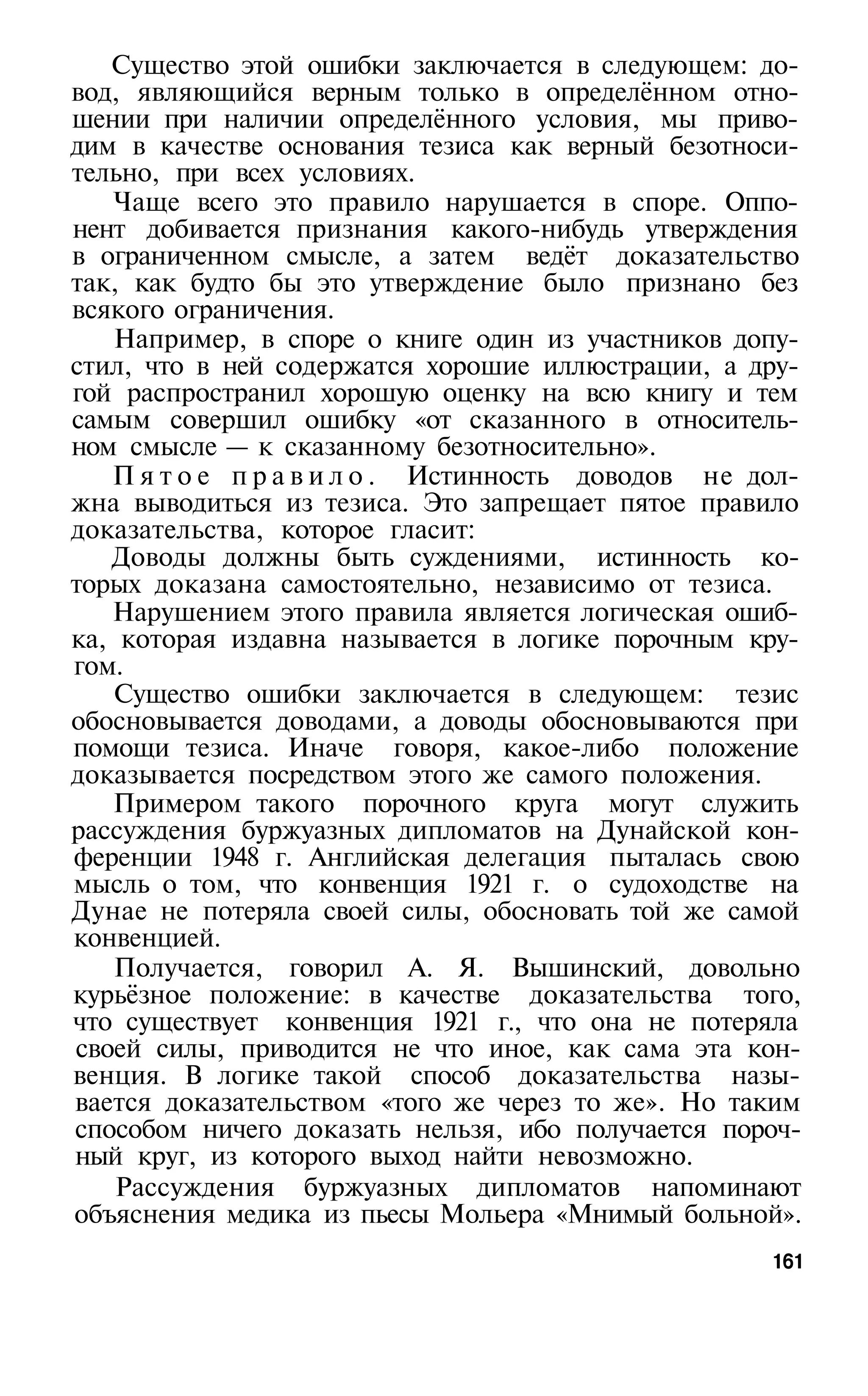 Существо этой ошибки заключается в следующем: до­
вод, являющийся верным только в определённом отно­
шении при наличии определённого условия, мы приво­
дим в качестве основания тезиса как верный безотноси­
тельно, при всех условиях.
   Чаще всего это правило нарушается в споре. Оппо­
нент добивается признания какого-нибудь утверждения
в ограниченном смысле, а затем ведёт доказательство
так, как будто бы это утверждение было признано без
всякого ограничения.
   Например, в споре о книге один из участников допу­
стил, что в ней содержатся хорошие иллюстрации, а дру­
гой распространил хорошую оценку на всю книгу и тем
самым совершил ошибку «от сказанного в относитель­
ном смысле — к сказанному безотносительно».
   П я т о е п р а в и л о . Истинность доводов не дол­
жна выводиться из тезиса. Это запрещает пятое правило
доказательства, которое гласит:
   Доводы должны быть суждениями, истинность ко­
торых доказана самостоятельно, независимо от тезиса.
   Нарушением этого правила является логическая ошиб­
ка, которая издавна называется в логике порочным кру­
гом.
   Существо ошибки заключается в следующем: тезис
обосновывается доводами, а доводы обосновываются при
помощи тезиса. Иначе говоря, какое-либо положение
доказывается посредством этого же самого положения.
   Примером такого порочного круга могут служить
рассуждения буржуазных дипломатов на Дунайской кон­
ференции 1948 г. Английская делегация пыталась свою
мысль о том, что конвенция 1921 г. о судоходстве на
Дунае не потеряла своей силы, обосновать той же самой
конвенцией.
   Получается, говорил А. Я. Вышинский, довольно
курьёзное положение: в качестве доказательства того,
что существует конвенция 1921 г., что она не потеряла
своей силы, приводится не что иное, как сама эта кон­
венция. В логике такой способ доказательства назы­
вается доказательством «того же через то же». Но таким
способом ничего доказать нельзя, ибо получается пороч­
ный круг, из которого выход найти невозможно.
    Рассуждения буржуазных дипломатов напоминают
объяснения медика из пьесы Мольера «Мнимый больной».
                                                    161
 