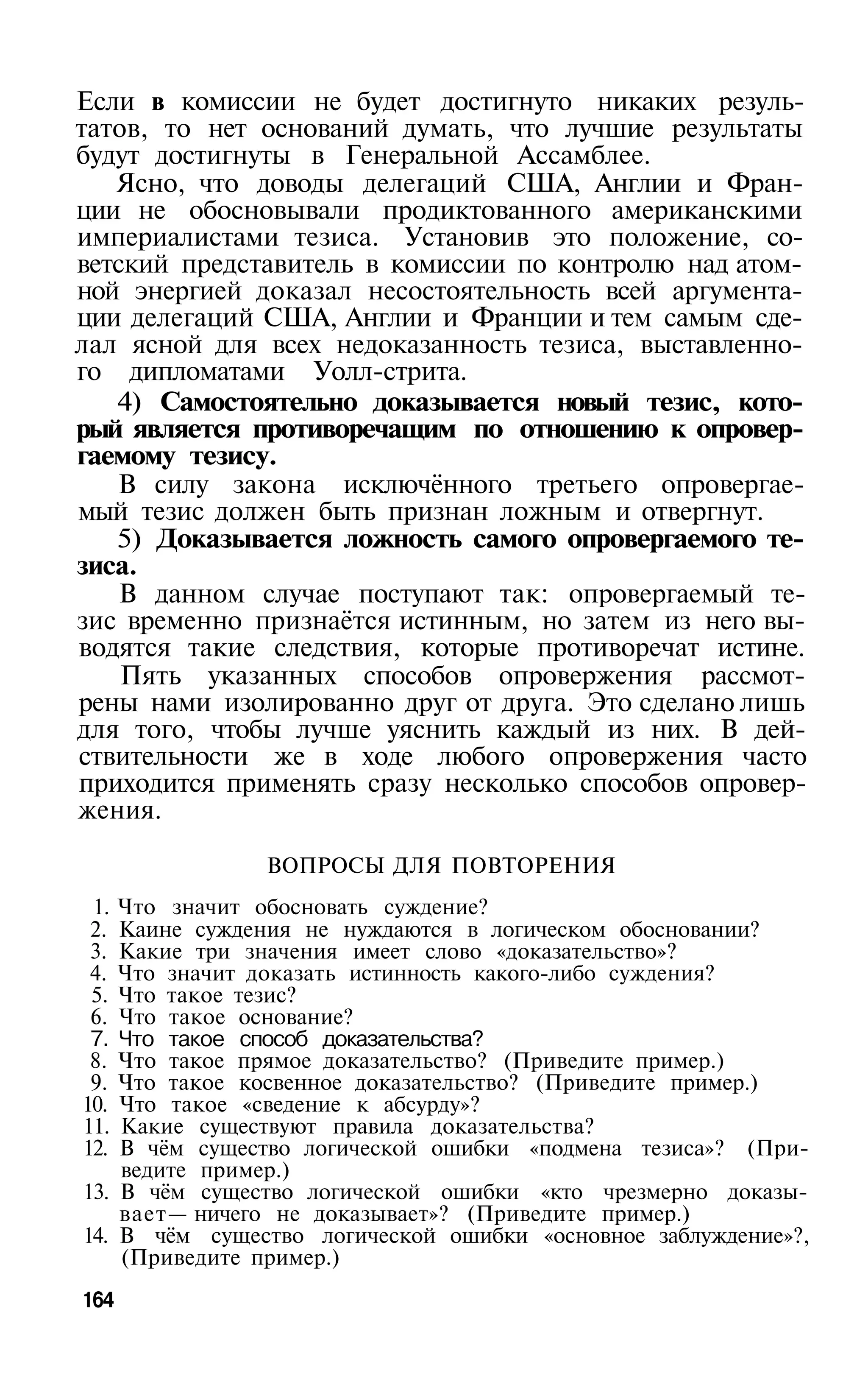 Если в комиссии не будет достигнуто никаких резуль­
татов, то нет оснований думать, что лучшие результаты
будут достигнуты в Генеральной Ассамблее.
   Ясно, что доводы делегаций США, Англии и Фран­
ции не обосновывали продиктованного американскими
империалистами тезиса. Установив это положение, со­
ветский представитель в комиссии по контролю над атом­
ной энергией доказал несостоятельность всей аргумента­
ции делегаций США, Англии и Франции и тем самым сде­
лал ясной для всех недоказанность тезиса, выставленно­
го дипломатами Уолл-стрита.
   4) Самостоятельно доказывается новый тезис, кото­
рый является противоречащим по отношению к опровер­
гаемому тезису.
   В силу закона исключённого третьего опровергае­
мый тезис должен быть признан ложным и отвергнут.
   5) Доказывается ложность самого опровергаемого те­
зиса.
    В данном случае поступают так: опровергаемый те­
зис временно признаётся истинным, но затем из него вы­
водятся такие следствия, которые противоречат истине.
    Пять указанных способов опровержения рассмот­
рены нами изолированно друг от друга. Это сделано лишь
для того, чтобы лучше уяснить каждый из них. В дей­
ствительности же в ходе любого опровержения часто
приходится применять сразу несколько способов опровер­
жения.

               ВОПРОСЫ ДЛЯ ПОВТОРЕНИЯ
 1. Что значит обосновать суждение?
 2. Каине суждения не нуждаются в логическом обосновании?
 3. Какие три значения имеет слово «доказательство»?
 4. Что значит доказать истинность какого-либо суждения?
 5. Что такое тезис?
 6. Что такое основание?
 7. Что такое способ доказательства?
 8. Что такое прямое доказательство? (Приведите пример.)
 9. Что такое косвенное доказательство? (Приведите пример.)
10. Что такое «сведение к абсурду»?
11. Какие существуют правила доказательства?
12. В чём существо логической ошибки «подмена тезиса»? (При­
    ведите пример.)
13. В чём существо логической ошибки «кто чрезмерно доказы­
    вает— ничего не доказывает»? (Приведите пример.)
14. В чём существо логической ошибки «основное заблуждение»?,
    (Приведите пример.)
164
 