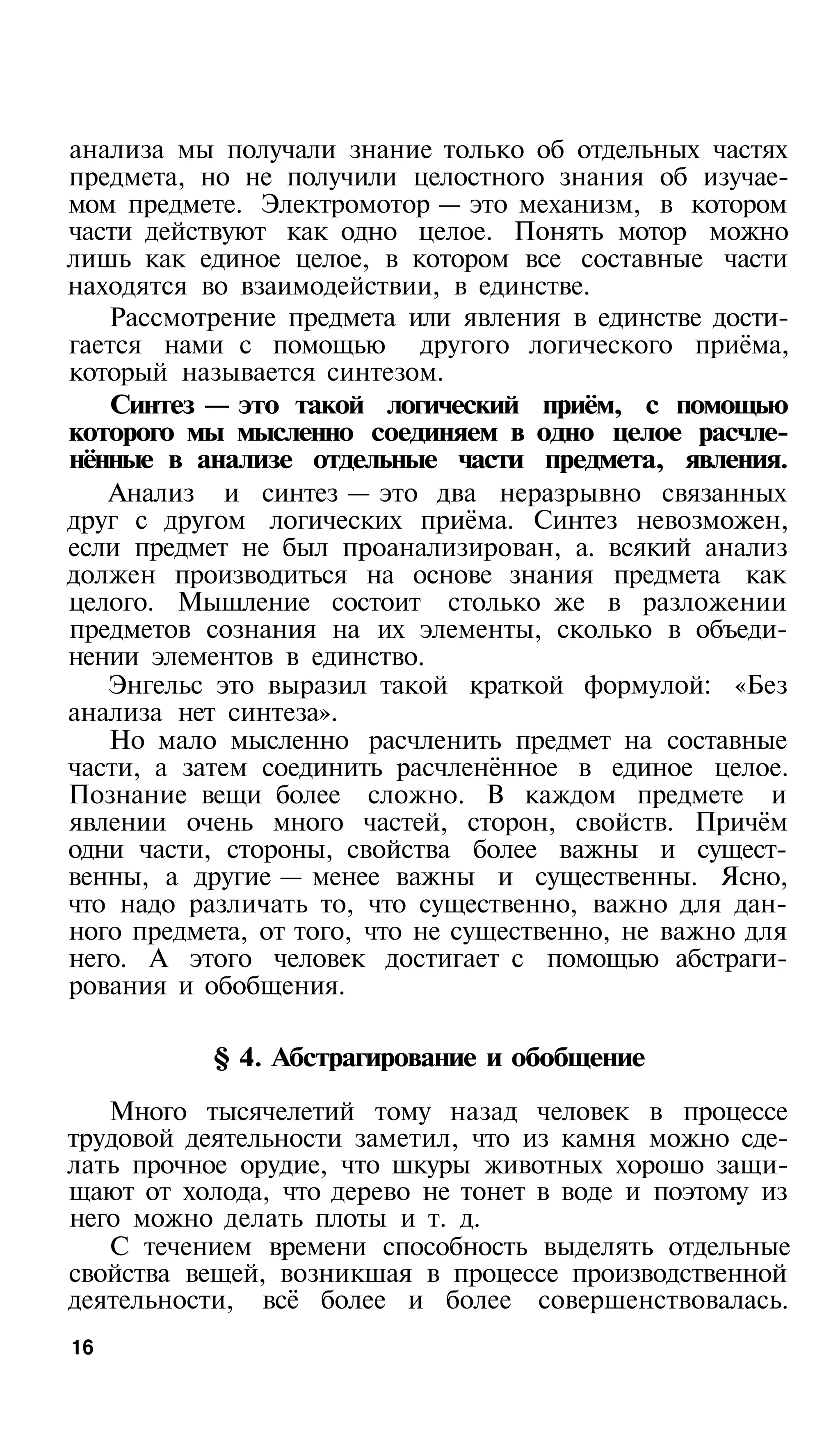 анализа мы получали знание только об отдельных частях
предмета, но не получили целостного знания об изучае­
мом предмете. Электромотор — это механизм, в котором
части действуют как одно целое. Понять мотор можно
лишь как единое целое, в котором все составные части
находятся во взаимодействии, в единстве.
   Рассмотрение предмета или явления в единстве дости­
гается нами с помощью другого логического приёма,
который называется синтезом.
   Синтез — это такой логический приём, с помощью
которого мы мысленно соединяем в одно целое расчле­
нённые в анализе отдельные части предмета, явления.
   Анализ и синтез — это два неразрывно связанных
друг с другом логических приёма. Синтез невозможен,
если предмет не был проанализирован, а. всякий анализ
должен производиться на основе знания предмета как
целого. Мышление состоит столько же в разложении
предметов сознания на их элементы, сколько в объеди­
нении элементов в единство.
   Энгельс это выразил такой краткой формулой: «Без
анализа нет синтеза».
   Но мало мысленно расчленить предмет на составные
части, а затем соединить расчленённое в единое целое.
Познание вещи более сложно. В каждом предмете и
явлении очень много частей, сторон, свойств. Причём
одни части, стороны, свойства более важны и сущест­
венны, а другие — менее важны и существенны. Ясно,
что надо различать то, что существенно, важно для дан­
ного предмета, от того, что не существенно, не важно для
него. А этого человек достигает с помощью абстраги­
рования и обобщения.

           § 4. Абстрагирование и обобщение

   Много тысячелетий тому назад человек в процессе
трудовой деятельности заметил, что из камня можно сде­
лать прочное орудие, что шкуры животных хорошо защи­
щают от холода, что дерево не тонет в воде и поэтому из
него можно делать плоты и т. д.
   С течением времени способность выделять отдельные
свойства вещей, возникшая в процессе производственной
деятельности, всё более и более совершенствовалась.
16
 