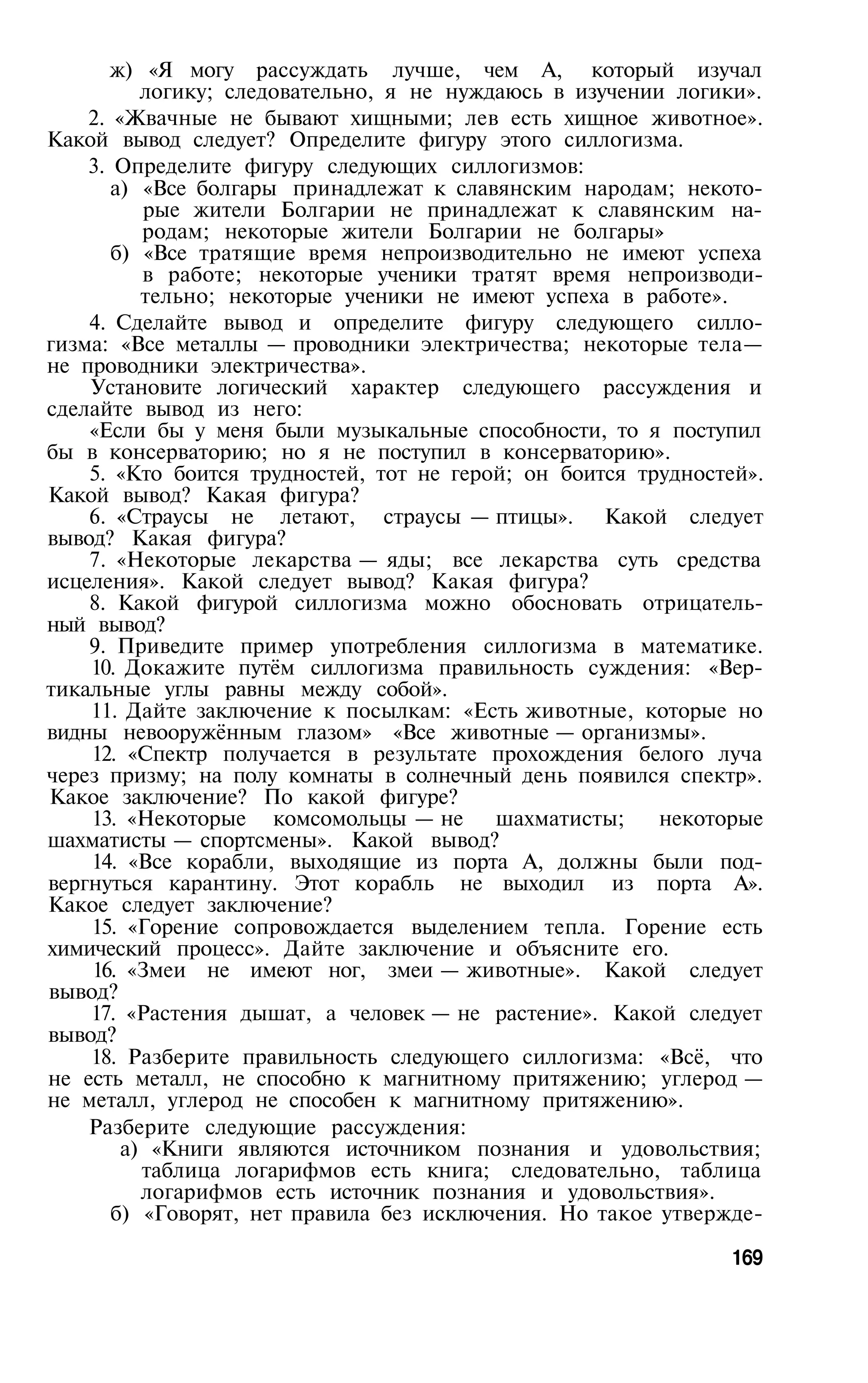 ж) «Я могу рассуждать лучше, чем А, который изучал
          логику; следовательно, я не нуждаюсь в изучении логики».
    2. «Жвачные не бывают хищными; лев есть хищное животное».
Какой вывод следует? Определите фигуру этого силлогизма.
    3. Определите фигуру следующих силлогизмов:
       а) «Все болгары принадлежат к славянским народам; некото­
          рые жители Болгарии не принадлежат к славянским на­
          родам; некоторые жители Болгарии не болгары»
       б) «Все тратящие время непроизводительно не имеют успеха
          в работе; некоторые ученики тратят время непроизводи­
          тельно; некоторые ученики не имеют успеха в работе».
    4. Сделайте вывод и определите фигуру следующего силло­
гизма: «Все металлы — проводники электричества; некоторые тела—
не проводники электричества».
    Установите логический характер следующего рассуждения и
сделайте вывод из него:
    «Если бы у меня были музыкальные способности, то я поступил
бы в консерваторию; но я не поступил в консерваторию».
    5. «Кто боится трудностей, тот не герой; он боится трудностей».
Какой вывод? Какая фигура?
    6. «Страусы не летают, страусы — птицы». Какой следует
вывод? Какая фигура?
    7. «Некоторые лекарства — яды; все лекарства суть средства
исцеления». Какой следует вывод? Какая фигура?
    8. Какой фигурой силлогизма можно обосновать отрицатель­
ный вывод?
    9. Приведите пример употребления силлогизма в математике.
    10. Докажите путём силлогизма правильность суждения: «Вер­
тикальные углы равны между собой».
    11. Дайте заключение к посылкам: «Есть животные, которые но
видны невооружённым глазом» «Все животные — организмы».
    12. «Спектр получается в результате прохождения белого луча
через призму; на полу комнаты в солнечный день появился спектр».
Какое заключение? По какой фигуре?
    13. «Некоторые комсомольцы — не шахматисты;          некоторые
шахматисты — спортсмены». Какой вывод?
    14. «Все корабли, выходящие из порта А, должны были под­
вергнуться карантину. Этот корабль не выходил из порта А».
Какое следует заключение?
    15. «Горение сопровождается выделением тепла. Горение есть
химический процесс». Дайте заключение и объясните его.
    16. «Змеи не имеют ног, змеи — животные». Какой следует
вывод?
    17. «Растения дышат, а человек — не растение». Какой следует
вывод?
    18. Разберите правильность следующего силлогизма: «Всё, что
не есть металл, не способно к магнитному притяжению; углерод —
не металл, углерод не способен к магнитному притяжению».
    Разберите следующие рассуждения:
        а) «Книги являются источником познания и удовольствия;
          таблица логарифмов есть книга; следовательно, таблица
          логарифмов есть источник познания и удовольствия».
       б) «Говорят, нет правила без исключения. Но такое утвержде­

                                                               169
 