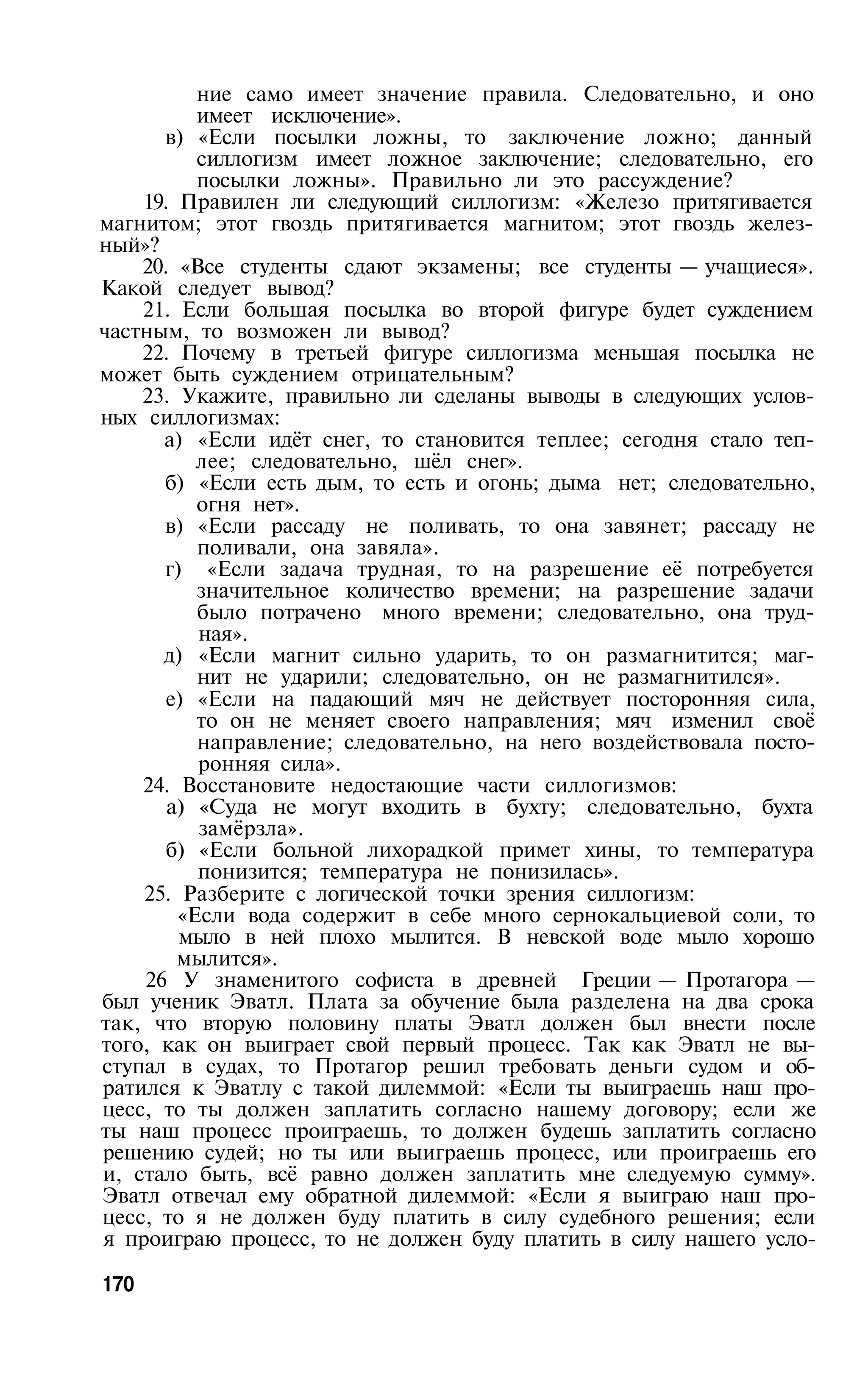 ние само имеет значение правила. Следовательно, и оно
          имеет исключение».
      в) «Если посылки ложны, то заключение ложно; данный
          силлогизм имеет ложное заключение; следовательно, его
          посылки ложны». Правильно ли это рассуждение?
    19. Правилен ли следующий силлогизм: «Железо притягивается
магнитом; этот гвоздь притягивается магнитом; этот гвоздь желез­
ный»?
    20. «Все студенты сдают экзамены; все студенты — учащиеся».
Какой следует вывод?
    21. Если большая посылка во второй фигуре будет суждением
частным, то возможен ли вывод?
    22. Почему в третьей фигуре силлогизма меньшая посылка не
может быть суждением отрицательным?
    23. Укажите, правильно ли сделаны выводы в следующих услов­
ных силлогизмах:
      а) «Если идёт снег, то становится теплее; сегодня стало теп­
          лее; следовательно, шёл снег».
      б) «Если есть дым, то есть и огонь; дыма нет; следовательно,
          огня нет».
      в) «Если рассаду не поливать, то она завянет; рассаду не
          поливали, она завяла».
      г) «Если задача трудная, то на разрешение её потребуется
          значительное количество времени; на разрешение задачи
          было потрачено много времени; следовательно, она труд­
          ная».
      д) «Если магнит сильно ударить, то он размагнитится; маг­
          нит не ударили; следовательно, он не размагнитился».
      е) «Если на падающий мяч не действует посторонняя сила,
          то он не меняет своего направления; мяч изменил своё
          направление; следовательно, на него воздействовала посто­
          ронняя сила».
    24. Восстановите недостающие части силлогизмов:
       а) «Суда не могут входить в бухту; следовательно, бухта
          замёрзла».
      б) «Если больной лихорадкой примет хины, то температура
          понизится; температура не понизилась».
    25. Разберите с логической точки зрения силлогизм:
        «Если вода содержит в себе много сернокальциевой соли, то
        мыло в ней плохо мылится. В невской воде мыло хорошо
        мылится».
    26 У знаменитого софиста в древней Греции — Протагора —
был ученик Эватл. Плата за обучение была разделена на два срока
так, что вторую половину платы Эватл должен был внести после
того, как он выиграет свой первый процесс. Так как Эватл не вы­
ступал в судах, то Протагор решил требовать деньги судом и об­
ратился к Эватлу с такой дилеммой: «Если ты выиграешь наш про­
цесс, то ты должен заплатить согласно нашему договору; если же
ты наш процесс проиграешь, то должен будешь заплатить согласно
решению судей; но ты или выиграешь процесс, или проиграешь его
и, стало быть, всё равно должен заплатить мне следуемую сумму».
Эватл отвечал ему обратной дилеммой: «Если я выиграю наш про­
цесс, то я не должен буду платить в силу судебного решения; если
я проиграю процесс, то не должен буду платить в силу нашего усло­

170
 