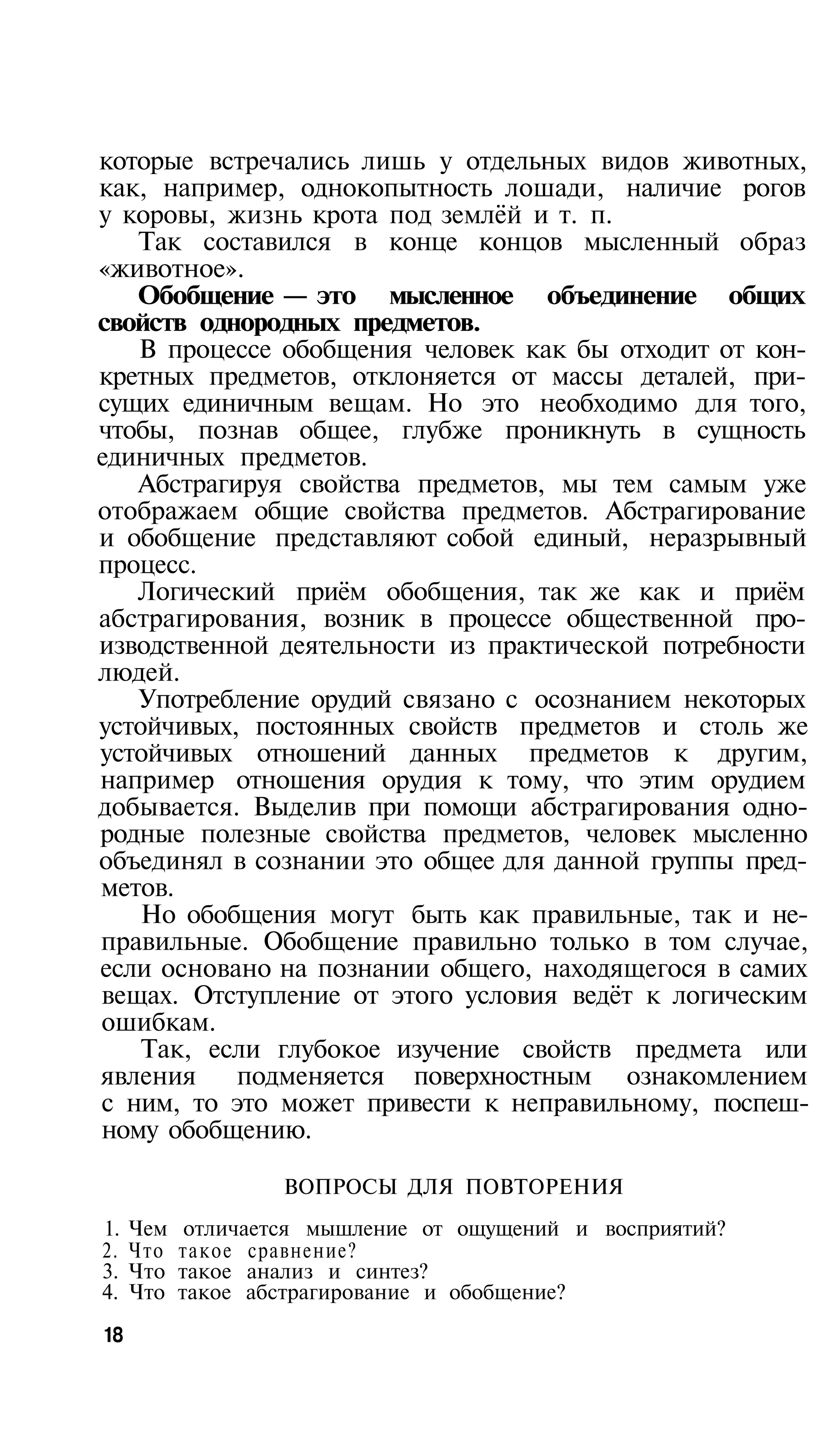 которые встречались лишь у отдельных видов животных,
как, например, однокопытность лошади, наличие рогов
у коровы, жизнь крота под землёй и т. п.
   Так составился в конце концов мысленный образ
«животное».
   Обобщение — это мысленное объединение общих
свойств однородных предметов.
   В процессе обобщения человек как бы отходит от кон­
кретных предметов, отклоняется от массы деталей, при­
сущих единичным вещам. Но это необходимо для того,
чтобы, познав общее, глубже проникнуть в сущность
единичных предметов.
   Абстрагируя свойства предметов, мы тем самым уже
отображаем общие свойства предметов. Абстрагирование
и обобщение представляют собой единый, неразрывный
процесс.
   Логический приём обобщения, так же как и приём
абстрагирования, возник в процессе общественной про­
изводственной деятельности из практической потребности
людей.
   Употребление орудий связано с осознанием некоторых
устойчивых, постоянных свойств предметов и столь же
устойчивых отношений данных предметов к другим,
например отношения орудия к тому, что этим орудием
добывается. Выделив при помощи абстрагирования одно­
родные полезные свойства предметов, человек мысленно
объединял в сознании это общее для данной группы пред­
метов.
    Но обобщения могут быть как правильные, так и не­
правильные. Обобщение правильно только в том случае,
если основано на познании общего, находящегося в самих
вещах. Отступление от этого условия ведёт к логическим
ошибкам.
    Так, если глубокое изучение свойств предмета или
явления    подменяется поверхностным ознакомлением
с ним, то это может привести к неправильному, поспеш­
ному обобщению.

                   ВОПРОСЫ ДЛЯ ПОВТОРЕНИЯ
1.   Чем    отличается мышление от ощущений и восприятий?
2.   Что   такое сравнение?
3.   Что   такое анализ и синтез?
4.   Что   такое абстрагирование и обобщение?
18
 