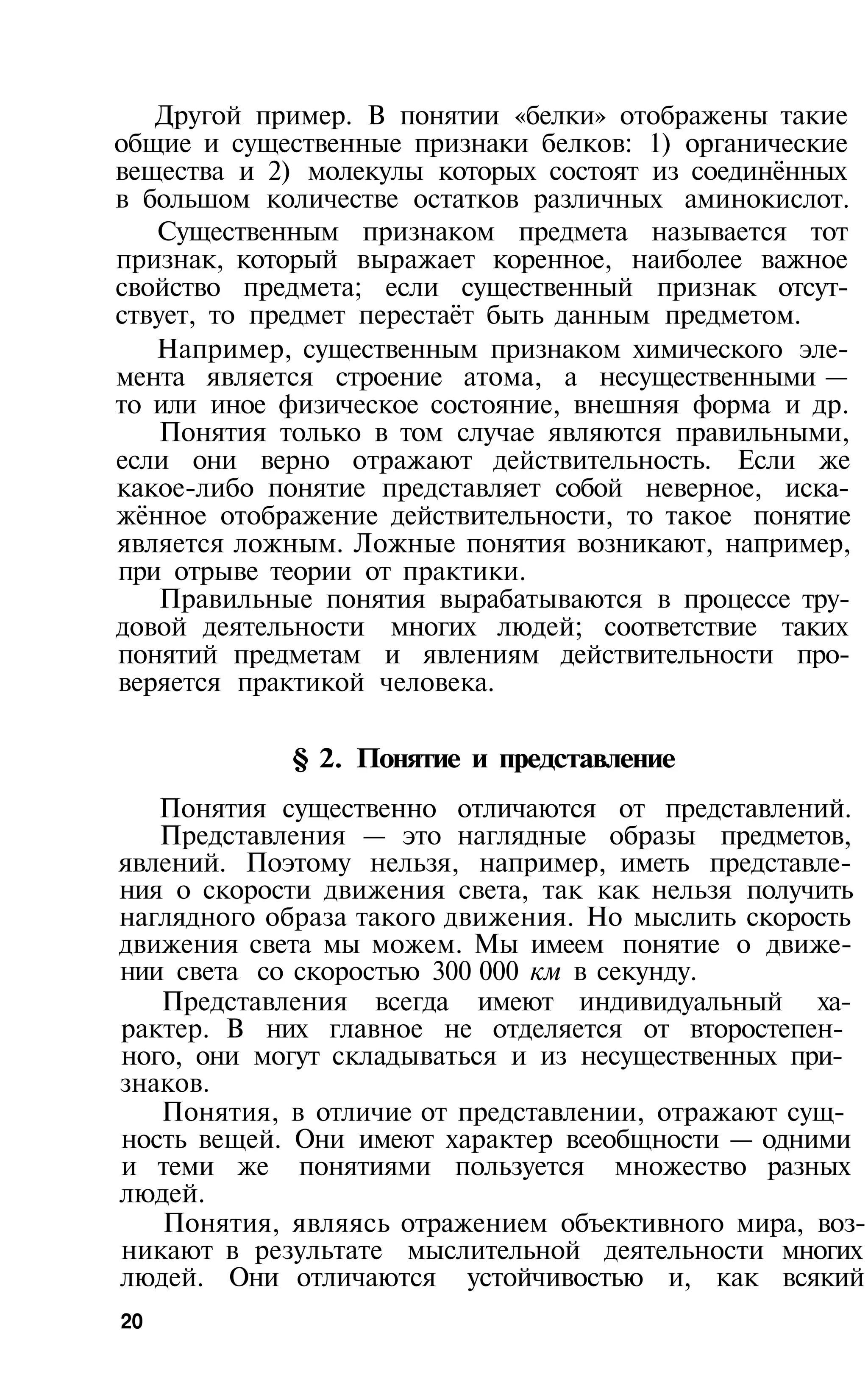 Другой пример. В понятии «белки» отображены такие
общие и существенные признаки белков: 1) органические
вещества и 2) молекулы которых состоят из соединённых
в большом количестве остатков различных аминокислот.
   Существенным признаком предмета называется тот
признак, который выражает коренное, наиболее важное
свойство предмета; если существенный признак отсут­
ствует, то предмет перестаёт быть данным предметом.
   Например, существенным признаком химического эле­
мента является строение атома, а несущественными —
то или иное физическое состояние, внешняя форма и др.
    Понятия только в том случае являются правильными,
если они верно отражают действительность. Если же
какое-либо понятие представляет собой неверное, иска­
жённое отображение действительности, то такое понятие
является ложным. Ложные понятия возникают, например,
при отрыве теории от практики.
    Правильные понятия вырабатываются в процессе тру­
довой деятельности многих людей; соответствие таких
понятий предметам и явлениям действительности про­
веряется практикой человека.

            § 2. Понятие и представление
   Понятия существенно отличаются от представлений.
   Представления — это наглядные образы предметов,
явлений. Поэтому нельзя, например, иметь представле­
ния о скорости движения света, так как нельзя получить
наглядного образа такого движения. Но мыслить скорость
движения света мы можем. Мы имеем понятие о движе­
нии света со скоростью 300 000 км в секунду.
   Представления всегда имеют индивидуальный ха­
рактер. В них главное не отделяется от второстепен­
ного, они могут складываться и из несущественных при­
знаков.
   Понятия, в отличие от представлении, отражают сущ­
ность вещей. Они имеют характер всеобщности — одними
и теми же понятиями пользуется множество разных
людей.
   Понятия, являясь отражением объективного мира, воз­
никают в результате мыслительной деятельности многих
людей. Они отличаются устойчивостью и, как всякий
20
 