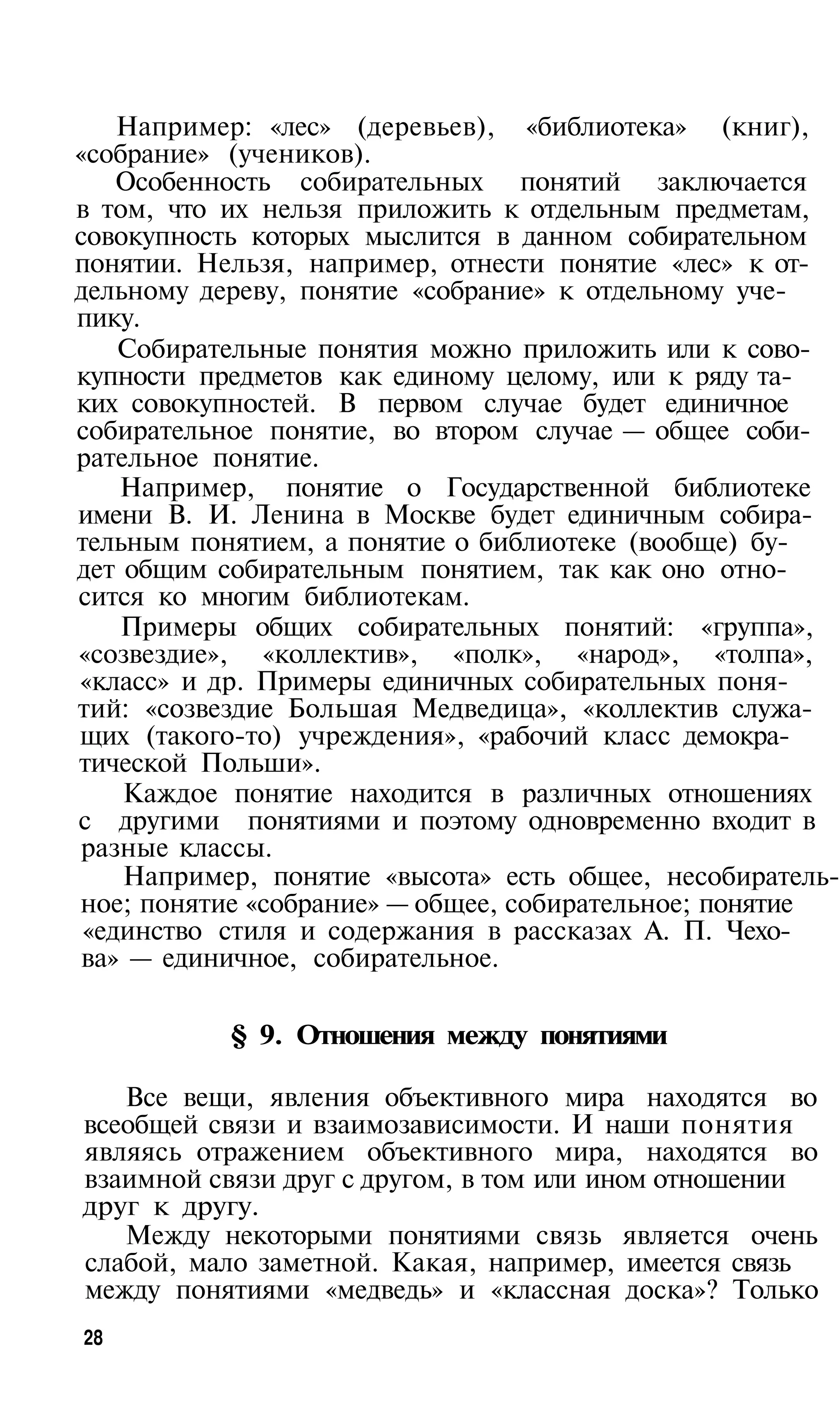 Например: «лес» (деревьев), «библиотека» (книг),
«собрание» (учеников).
    Особенность собирательных понятий заключается
в том, что их нельзя приложить к отдельным предметам,
совокупность которых мыслится в данном собирательном
понятии. Нельзя, например, отнести понятие «лес» к от­
дельному дереву, понятие «собрание» к отдельному уче­
пику.
    Собирательные понятия можно приложить или к сово­
купности предметов как единому целому, или к ряду та­
ких совокупностей. В первом случае будет единичное
собирательное понятие, во втором случае — общее соби­
рательное понятие.
    Например, понятие о Государственной библиотеке
имени В. И. Ленина в Москве будет единичным собира­
тельным понятием, а понятие о библиотеке (вообще) бу­
дет общим собирательным понятием, так как оно отно­
сится ко многим библиотекам.
    Примеры общих собирательных понятий: «группа»,
«созвездие», «коллектив», «полк», «народ», «толпа»,
«класс» и др. Примеры единичных собирательных поня­
тий: «созвездие Большая Медведица», «коллектив служа­
щих (такого-то) учреждения», «рабочий класс демокра­
тической Польши».
    Каждое понятие находится в различных отношениях
с другими понятиями и поэтому одновременно входит в
 разные классы.
    Например, понятие «высота» есть общее, несобиратель­
ное; понятие «собрание» — общее, собирательное; понятие
 «единство стиля и содержания в рассказах А. П. Чехо­
 ва» — единичное, собирательное.

           § 9. Отношения между понятиями

   Все вещи, явления объективного мира находятся во
всеобщей связи и взаимозависимости. И наши понятия
являясь отражением объективного мира, находятся во
взаимной связи друг с другом, в том или ином отношении
друг к другу.
   Между некоторыми понятиями связь является очень
слабой, мало заметной. Какая, например, имеется связь
между понятиями «медведь» и «классная доска»? Только
28
 