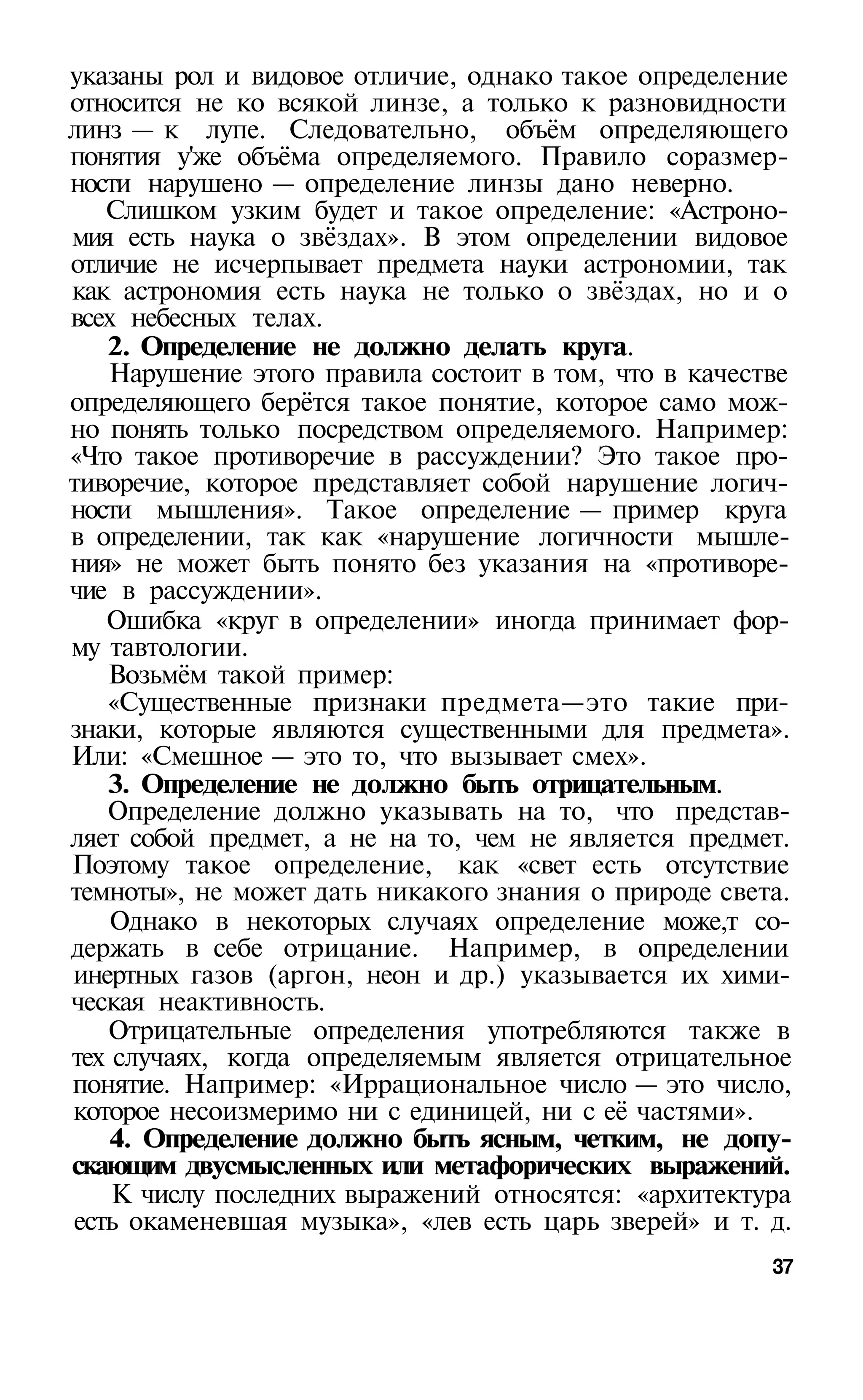 указаны рол и видовое отличие, однако такое определение
относится не ко всякой линзе, а только к разновидности
линз — к лупе. Следовательно, объём определяющего
понятия у'же объёма определяемого. Правило соразмер­
ности нарушено — определение линзы дано неверно.
   Слишком узким будет и такое определение: «Астроно­
мия есть наука о звёздах». В этом определении видовое
отличие не исчерпывает предмета науки астрономии, так
как астрономия есть наука не только о звёздах, но и о
всех небесных телах.
   2. Определение не должно делать круга.
   Нарушение этого правила состоит в том, что в качестве
определяющего берётся такое понятие, которое само мож­
но понять только посредством определяемого. Например:
«Что такое противоречие в рассуждении? Это такое про­
тиворечие, которое представляет собой нарушение логич­
ности мышления». Такое определение — пример круга
в определении, так как «нарушение логичности мышле­
ния» не может быть понято без указания на «противоре­
чие в рассуждении».
   Ошибка «круг в определении» иногда принимает фор­
му тавтологии.
   Возьмём такой пример:
   «Существенные признаки предмета—это такие при­
знаки, которые являются существенными для предмета».
Или: «Смешное — это то, что вызывает смех».
   3. Определение не должно быть отрицательным.
   Определение должно указывать на то, что представ­
ляет собой предмет, а не на то, чем не является предмет.
Поэтому такое определение, как «свет есть отсутствие
темноты», не может дать никакого знания о природе света.
    Однако в некоторых случаях определение може,т со­
держать в себе отрицание. Например, в определении
инертных газов (аргон, неон и др.) указывается их хими­
ческая неактивность.
   Отрицательные определения употребляются также в
тех случаях, когда определяемым является отрицательное
понятие. Например: «Иррациональное число — это число,
которое несоизмеримо ни с единицей, ни с её частями».
    4. Определение должно быть ясным, четким, не допу­
скающим двусмысленных или метафорических выражений.
    К числу последних выражений относятся: «архитектура
есть окаменевшая музыка», «лев есть царь зверей» и т. д.
                                                      37
 