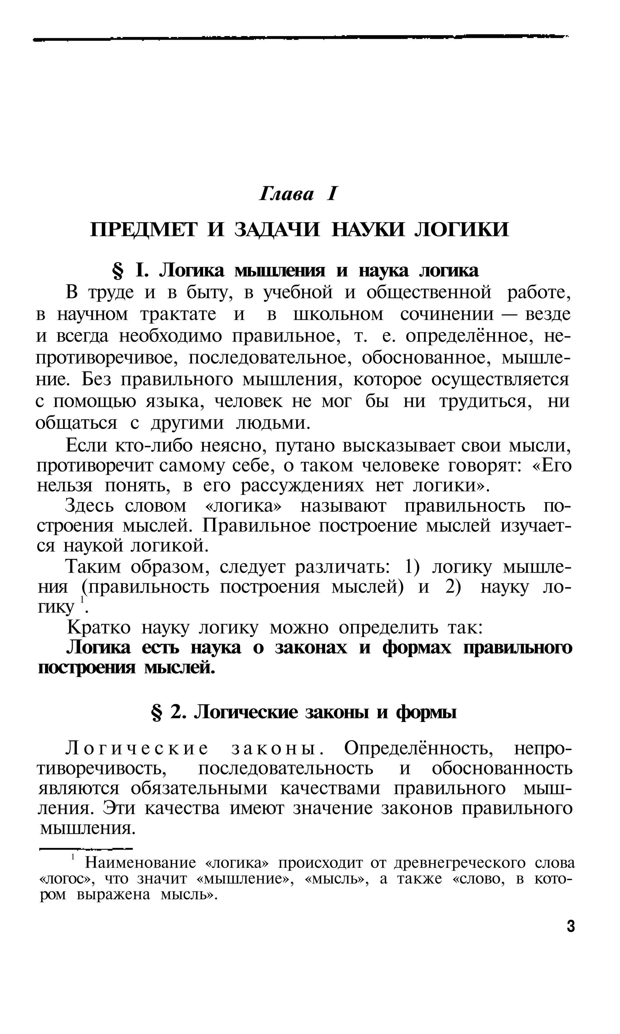 Глава I
       ПРЕДМЕТ И ЗАДАЧИ НАУКИ ЛОГИКИ

        § I. Логика мышления и наука логика
   В труде и в быту, в учебной и общественной работе,
в научном трактате и в школьном сочинении — везде
и всегда необходимо правильное, т. е. определённое, не­
противоречивое, последовательное, обоснованное, мышле­
ние. Без правильного мышления, которое осуществляется
с помощью языка, человек не мог бы ни трудиться, ни
общаться с другими людьми.
   Если кто-либо неясно, путано высказывает свои мысли,
противоречит самому себе, о таком человеке говорят: «Его
нельзя понять, в его рассуждениях нет логики».
   Здесь словом «логика» называют правильность по­
строения мыслей. Правильное построение мыслей изучает­
ся наукой логикой.
   Таким образом, следует различать: 1) логику мышле­
ния (правильность построения мыслей) и 2) науку ло­
     1
гику .
   Кратко науку логику можно определить так:
   Логика есть наука о законах и формах правильного
построения мыслей.

             § 2. Логические законы и формы
   Л о г и ч е с к и е з а к о н ы . Определённость, непро­
тиворечивость,       последовательность и обоснованность
являются обязательными качествами правильного мыш­
ления. Эти качества имеют значение законов правильного
мышления.
   1
      Наименование «логика» происходит от древнегреческого слова
«логос», что значит «мышление», «мысль», а также «слово, в кото­
ром выражена мысль».
                                                               3
 