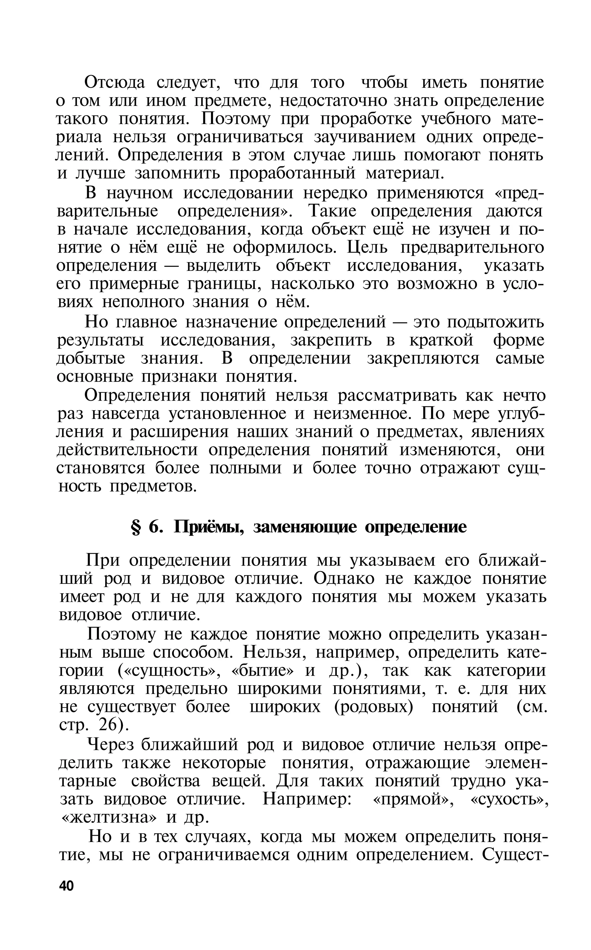 Отсюда следует, что для того чтобы иметь понятие
о том или ином предмете, недостаточно знать определение
такого понятия. Поэтому при проработке учебного мате­
риала нельзя ограничиваться заучиванием одних опреде­
лений. Определения в этом случае лишь помогают понять
и лучше запомнить проработанный материал.
    В научном исследовании нередко применяются «пред­
варительные определения». Такие определения даются
в начале исследования, когда объект ещё не изучен и по­
нятие о нём ещё не оформилось. Цель предварительного
определения — выделить объект исследования, указать
его примерные границы, насколько это возможно в усло­
виях неполного знания о нём.
   Но главное назначение определений — это подытожить
результаты исследования, закрепить в краткой форме
добытые знания. В определении закрепляются самые
основные признаки понятия.
   Определения понятий нельзя рассматривать как нечто
раз навсегда установленное и неизменное. По мере углуб­
ления и расширения наших знаний о предметах, явлениях
действительности определения понятий изменяются, они
становятся более полными и более точно отражают сущ­
ность предметов.

        § 6. Приёмы, заменяющие определение
   При определении понятия мы указываем его ближай­
ший род и видовое отличие. Однако не каждое понятие
имеет род и не для каждого понятия мы можем указать
видовое отличие.
   Поэтому не каждое понятие можно определить указан­
ным выше способом. Нельзя, например, определить кате­
гории («сущность», «бытие» и др.), так как категории
являются предельно широкими понятиями, т. е. для них
не существует более широких (родовых) понятий (см.
стр. 26).
   Через ближайший род и видовое отличие нельзя опре­
делить также некоторые понятия, отражающие элемен­
тарные свойства вещей. Для таких понятий трудно ука­
зать видовое отличие. Например: «прямой», «сухость»,
«желтизна» и др.
    Но и в тех случаях, когда мы можем определить поня­
тие, мы не ограничиваемся одним определением. Сущест­
40
 