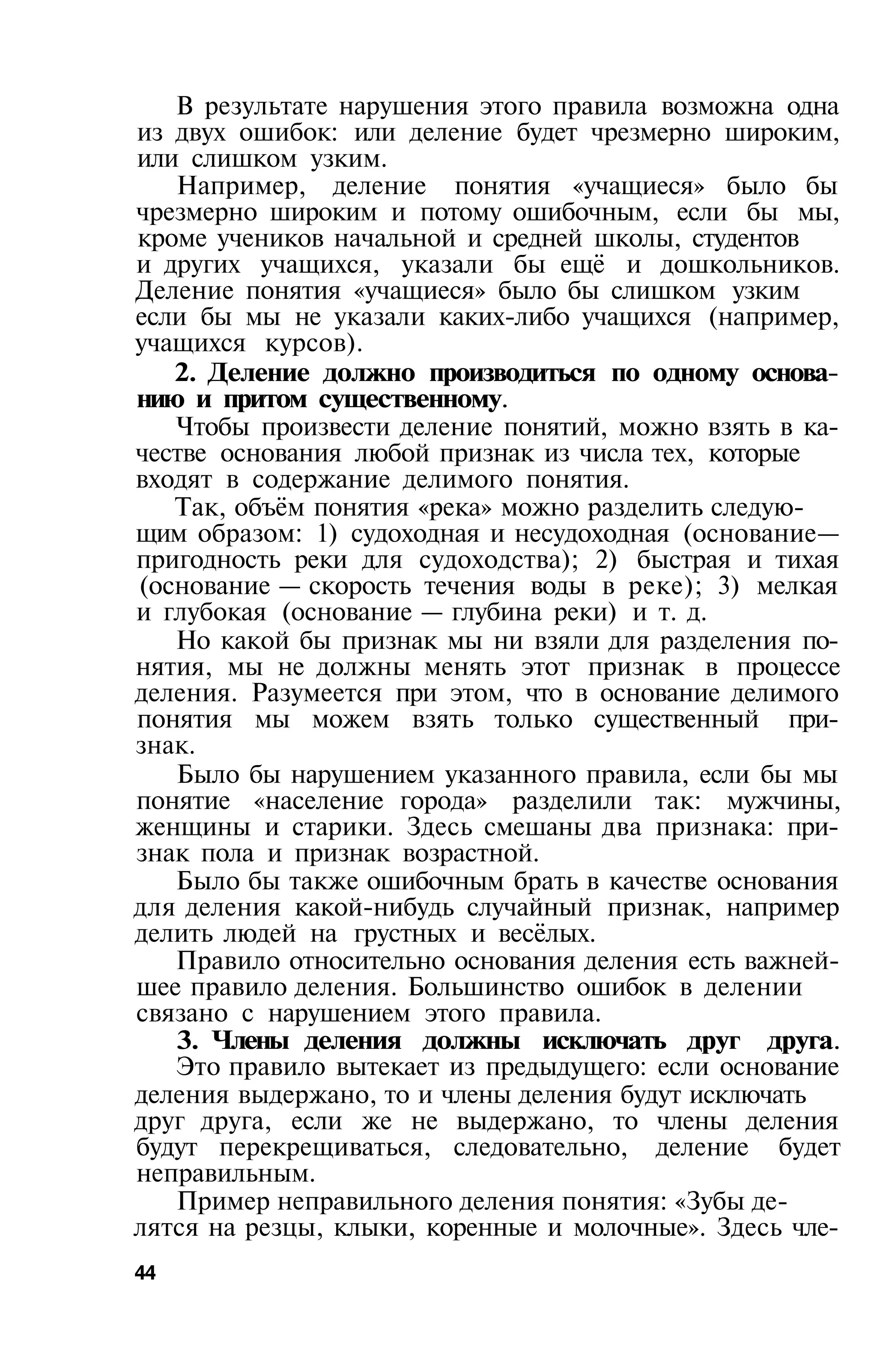 В результате нарушения этого правила возможна одна
из двух ошибок: или деление будет чрезмерно широким,
или слишком узким.
   Например, деление понятия «учащиеся» было бы
чрезмерно широким и потому ошибочным, если бы мы,
кроме учеников начальной и средней школы, студентов
и других учащихся, указали бы ещё и дошкольников.
Деление понятия «учащиеся» было бы слишком узким
если бы мы не указали каких-либо учащихся (например,
учащихся курсов).
   2. Деление должно производиться по одному основа­
нию и притом существенному.
   Чтобы произвести деление понятий, можно взять в ка­
честве основания любой признак из числа тех, которые
входят в содержание делимого понятия.
   Так, объём понятия «река» можно разделить следую­
щим образом: 1) судоходная и несудоходная (основание—
пригодность реки для судоходства); 2) быстрая и тихая
(основание — скорость течения воды в реке); 3) мелкая
и глубокая (основание — глубина реки) и т. д.
   Но какой бы признак мы ни взяли для разделения по­
нятия, мы не должны менять этот признак в процессе
деления. Разумеется при этом, что в основание делимого
понятия мы можем взять только существенный при­
знак.
   Было бы нарушением указанного правила, если бы мы
понятие «население города» разделили так: мужчины,
женщины и старики. Здесь смешаны два признака: при­
знак пола и признак возрастной.
   Было бы также ошибочным брать в качестве основания
для деления какой-нибудь случайный признак, например
делить людей на грустных и весёлых.
   Правило относительно основания деления есть важней­
шее правило деления. Большинство ошибок в делении
связано с нарушением этого правила.
   3. Члены деления должны исключать друг друга.
   Это правило вытекает из предыдущего: если основание
деления выдержано, то и члены деления будут исключать
друг друга, если же не выдержано, то члены деления
будут перекрещиваться, следовательно, деление будет
неправильным.
   Пример неправильного деления понятия: «Зубы де­
лятся на резцы, клыки, коренные и молочные». Здесь чле­
44
 