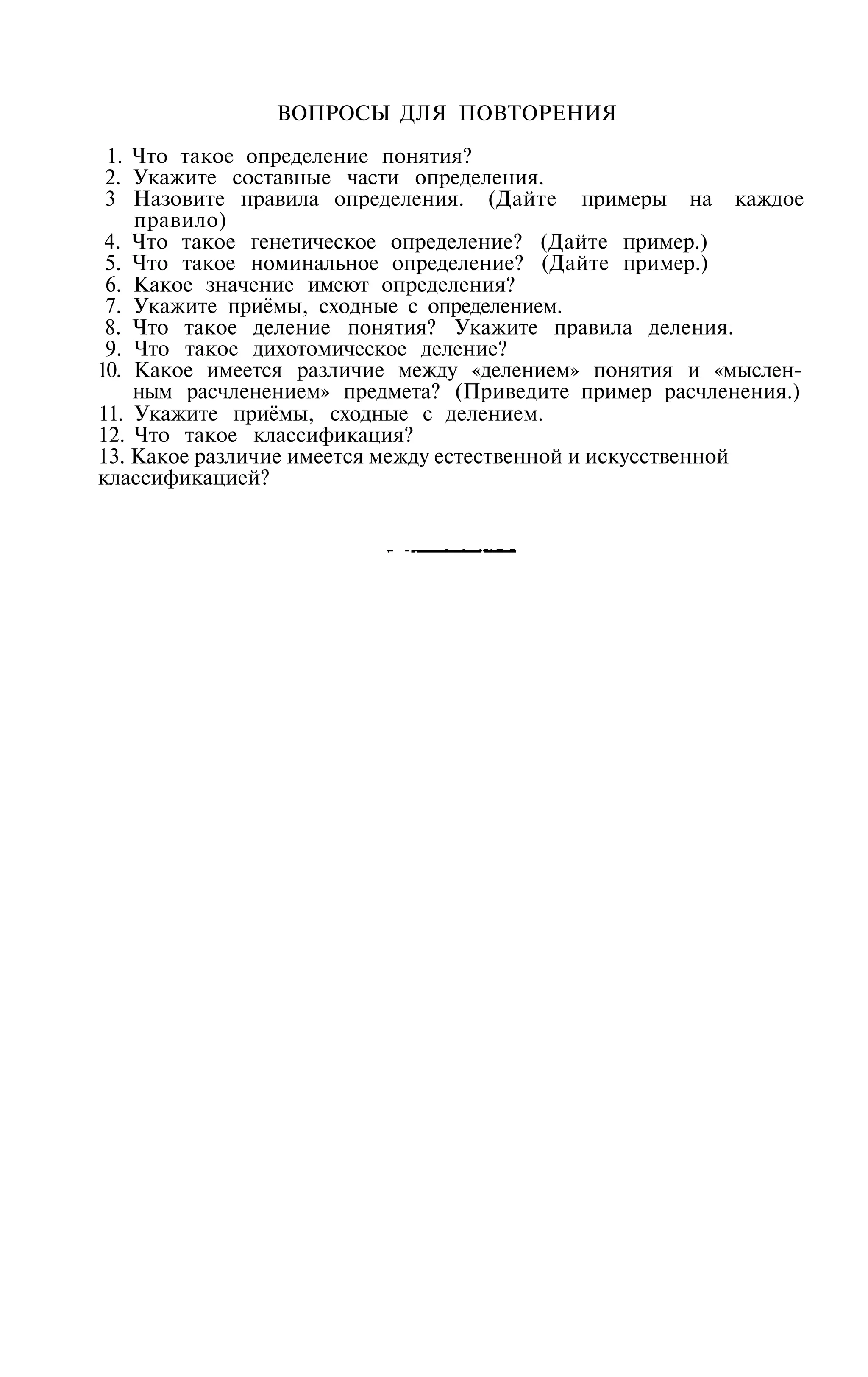 ВОПРОСЫ ДЛЯ ПОВТОРЕНИЯ

 1. Что такое определение понятия?
 2. Укажите составные части определения.
 3 Назовите правила определения. (Дайте примеры на каждое
    правило)
 4. Что такое генетическое определение? (Дайте пример.)
 5. Что такое номинальное определение? (Дайте пример.)
 6. Какое значение имеют определения?
 7. Укажите приёмы, сходные с определением.
 8. Что такое деление понятия? Укажите правила деления.
 9. Что такое дихотомическое деление?
10. Какое имеется различие между «делением» понятия и «мыслен­
    ным расчленением» предмета? (Приведите пример расчленения.)
11. Укажите приёмы, сходные с делением.
12. Что такое классификация?
13. Какое различие имеется между естественной и искусственной
классификацией?
 
