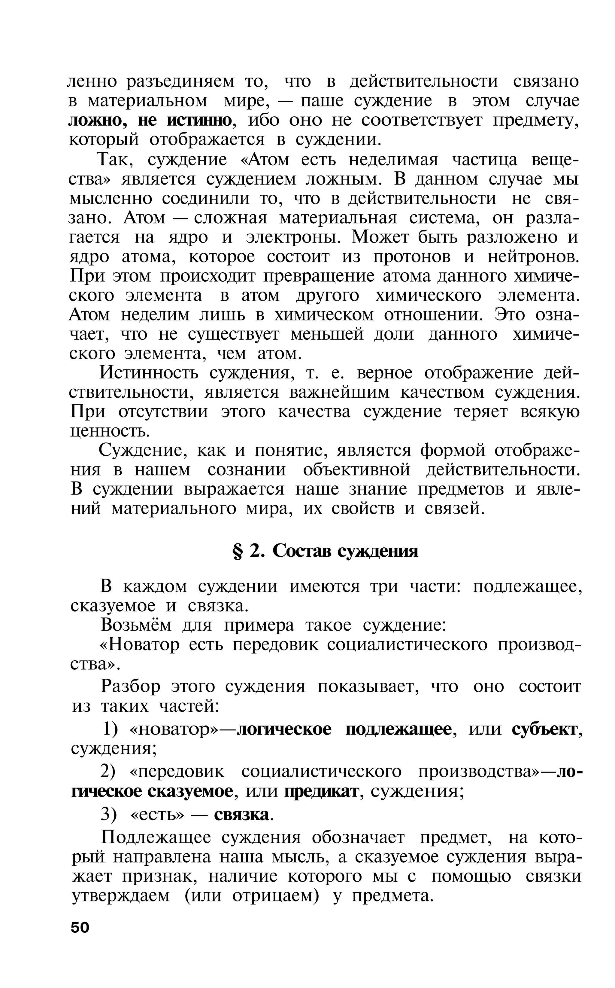 ленно разъединяем то, что в действительности связано
в материальном мире, — паше суждение в этом случае
ложно, не истинно, ибо оно не соответствует предмету,
который отображается в суждении.
   Так, суждение «Атом есть неделимая частица веще­
ства» является суждением ложным. В данном случае мы
мысленно соединили то, что в действительности не свя­
зано. Атом — сложная материальная система, он разла­
гается на ядро и электроны. Может быть разложено и
ядро атома, которое состоит из протонов и нейтронов.
При этом происходит превращение атома данного химиче­
ского элемента в атом другого химического элемента.
Атом неделим лишь в химическом отношении. Это озна­
чает, что не существует меньшей доли данного химиче­
ского элемента, чем атом.
    Истинность суждения, т. е. верное отображение дей­
ствительности, является важнейшим качеством суждения.
При отсутствии этого качества суждение теряет всякую
ценность.
    Суждение, как и понятие, является формой отображе­
ния в нашем сознании объективной действительности.
В суждении выражается наше знание предметов и явле­
ний материального мира, их свойств и связей.

                 § 2. Состав суждения
   В каждом суждении имеются три части: подлежащее,
сказуемое и связка.
   Возьмём для примера такое суждение:
   «Новатор есть передовик социалистического производ­
ства».
   Разбор этого суждения показывает, что оно состоит
из таких частей:
    1) «новатор»—логическое подлежащее, или субъект,
суждения;
   2) «передовик социалистического производства»—ло­
гическое сказуемое, или предикат, суждения;
   3) «есть» — связка.
   Подлежащее суждения обозначает предмет, на кото­
рый направлена наша мысль, а сказуемое суждения выра­
жает признак, наличие которого мы с помощью связки
утверждаем (или отрицаем) у предмета.
50
 