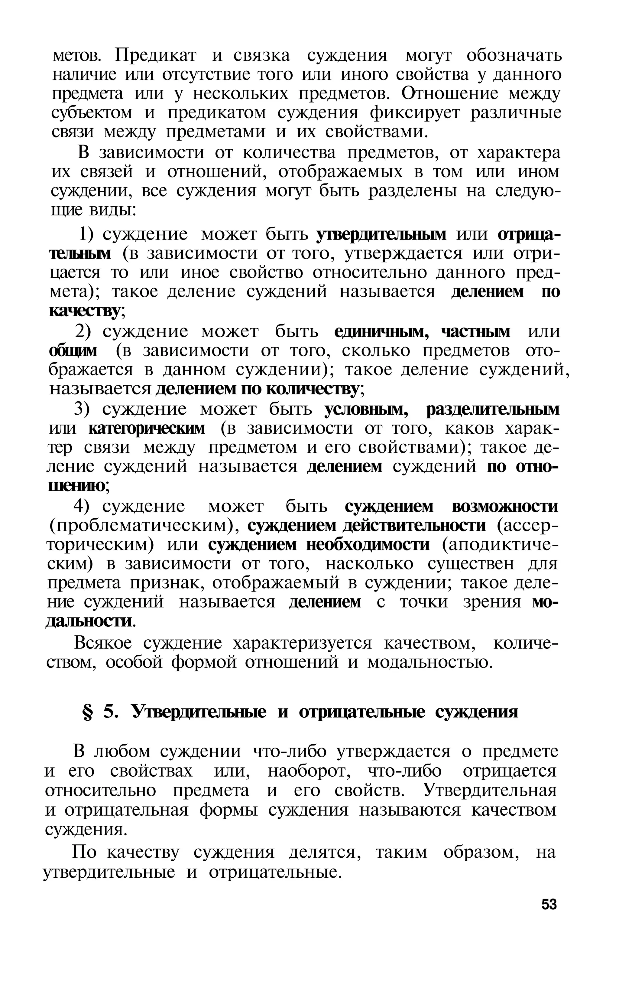 метов. Предикат и связка суждения могут обозначать
 наличие или отсутствие того или иного свойства у данного
 предмета или у нескольких предметов. Отношение между
 субъектом и предикатом суждения фиксирует различные
 связи между предметами и их свойствами.
    В зависимости от количества предметов, от характера
 их связей и отношений, отображаемых в том или ином
 суждении, все суждения могут быть разделены на следую­
 щие виды:
    1) суждение может быть утвердительным или отрица­
тельным (в зависимости от того, утверждается или отри­
цается то или иное свойство относительно данного пред­
мета); такое деление суждений называется делением по
качеству;
    2) суждение может быть единичным, частным или
общим (в зависимости от того, сколько предметов ото­
бражается в данном суждении); такое деление суждений,
называется делением по количеству;
    3) суждение может быть условным, разделительным
или категорическим (в зависимости от того, каков харак­
тер связи между предметом и его свойствами); такое де­
ление суждений называется делением суждений по отно­
шению;
    4) суждение может быть суждением возможности
(проблематическим), суждением действительности (ассер­
торическим) или суждением необходимости (аподиктиче­
ским) в зависимости от того, насколько существен для
предмета признак, отображаемый в суждении; такое деле­
ние суждений называется делением с точки зрения мо­
дальности.
    Всякое суждение характеризуется качеством, количе­
ством, особой формой отношений и модальностью.

   § 5. Утвердительные и отрицательные суждения

   В любом суждении что-либо утверждается о предмете
и его свойствах или, наоборот, что-либо отрицается
относительно предмета и его свойств. Утвердительная
и отрицательная формы суждения называются качеством
суждения.
   По качеству суждения делятся, таким образом, на
утвердительные и отрицательные.
                                                     53
 