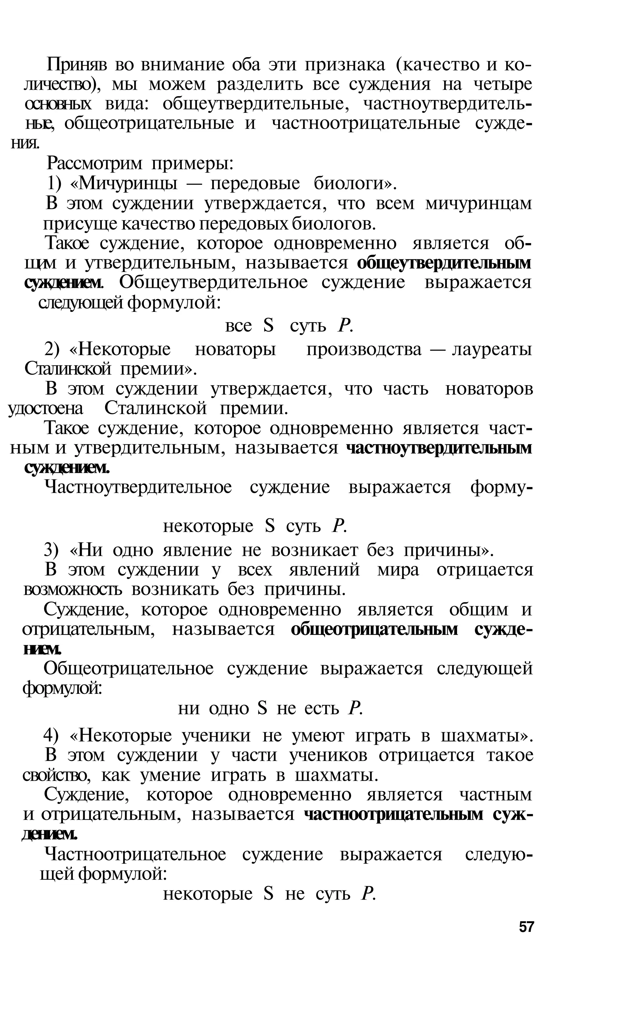 Приняв во внимание оба эти признака (качество и ко­
  личество), мы можем разделить все суждения на четыре
  основных вида: общеутвердительные, частноутвердитель­
  ные, общеотрицательные и частноотрицательные сужде­
ния.
     Рассмотрим примеры:
     1) «Мичуринцы — передовые биологи».
     В этом суждении утверждается, что всем мичуринцам
     присуще качество передовых биологов.
     Такое суждение, которое одновременно является об­
  щ м и утвердительным, называется общеутвердительным
    и
  суждением. Общеутвердительное суждение выражается
    следующей формулой:
                         все S суть Р.
     2) «Некоторые новаторы      производства — лауреаты
  Сталинской премии».
     В этом суждении утверждается, что часть новаторов
удостоена Сталинской премии.
     Такое суждение, которое одновременно является част­
ным и утвердительным, называется частноутвердительным
  суждением.
     Частноутвердительное суждение выражается форму­

                 некоторые S суть Р.
    3) «Ни одно явление не возникает без причины».
    В этом суждении у всех явлений мира отрицается
 возможность возникать без причины.
    Суждение, которое одновременно является общим и
 отрицательным, называется общеотрицательным сужде­
 нием.
    Общеотрицательное суждение выражается следующей
 формулой:
                   ни одно S не есть Р.
    4) «Некоторые ученики не умеют играть в шахматы».
    В этом суждении у части учеников отрицается такое
 свойство, как умение играть в шахматы.
    Суждение, которое одновременно является частным
 и отрицательным, называется частноотрицательным суж­
 дением.
    Частноотрицательное суждение выражается следую­
   щей формулой:
                 некоторые S не суть Р.
                                                      57
 