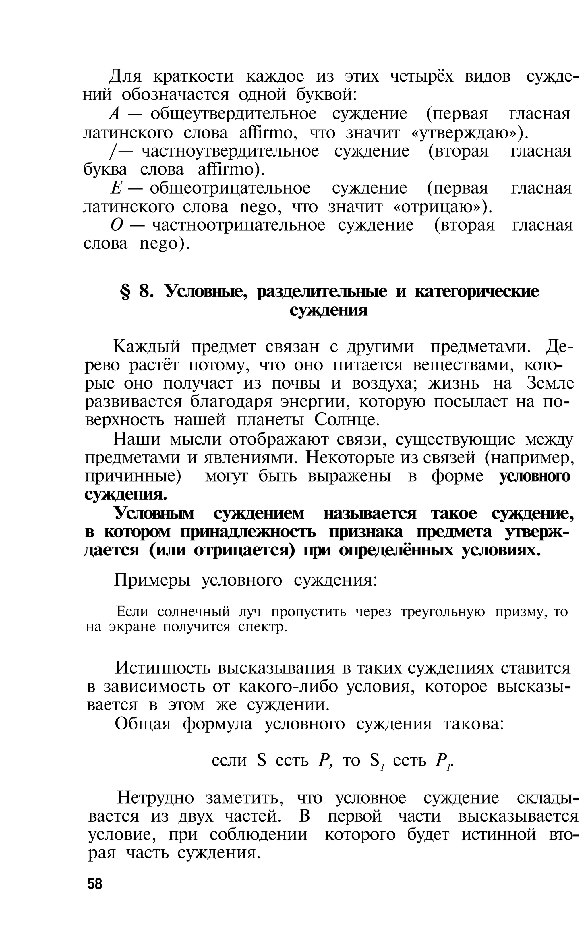 Для краткости каждое из этих четырёх видов сужде­
ний обозначается одной буквой:
   А — общеутвердительное суждение (первая гласная
латинского слова affirmo, что значит «утверждаю»).
   /— частноутвердительное суждение (вторая гласная
буква слова affirmo).
   Е — общеотрицательное суждение (первая гласная
латинского слова nego, что значит «отрицаю»).
   О — частноотрицательное суждение (вторая гласная
слова nego).

     § 8. Условные, разделительные и категорические
                        суждения

   Каждый предмет связан с другими предметами. Де­
рево растёт потому, что оно питается веществами, кото­
рые оно получает из почвы и воздуха; жизнь на Земле
развивается благодаря энергии, которую посылает на по­
верхность нашей планеты Солнце.
   Наши мысли отображают связи, существующие между
предметами и явлениями. Некоторые из связей (например,
причинные) могут быть выражены в форме условного
суждения.
   Условным суждением называется такое суждение,
в котором принадлежность признака предмета утверж­
дается (или отрицается) при определённых условиях.
     Примеры условного суждения:
    Если солнечный луч пропустить через треугольную призму, то
на экране получится спектр.

   Истинность высказывания в таких суждениях ставится
в зависимость от какого-либо условия, которое высказы­
вается в этом же суждении.
   Общая формула условного суждения такова:

                если S есть Р, то S1 есть Р1.

   Нетрудно заметить, что условное суждение склады­
вается из двух частей. В первой части высказывается
условие, при соблюдении которого будет истинной вто­
рая часть суждения.
58
 