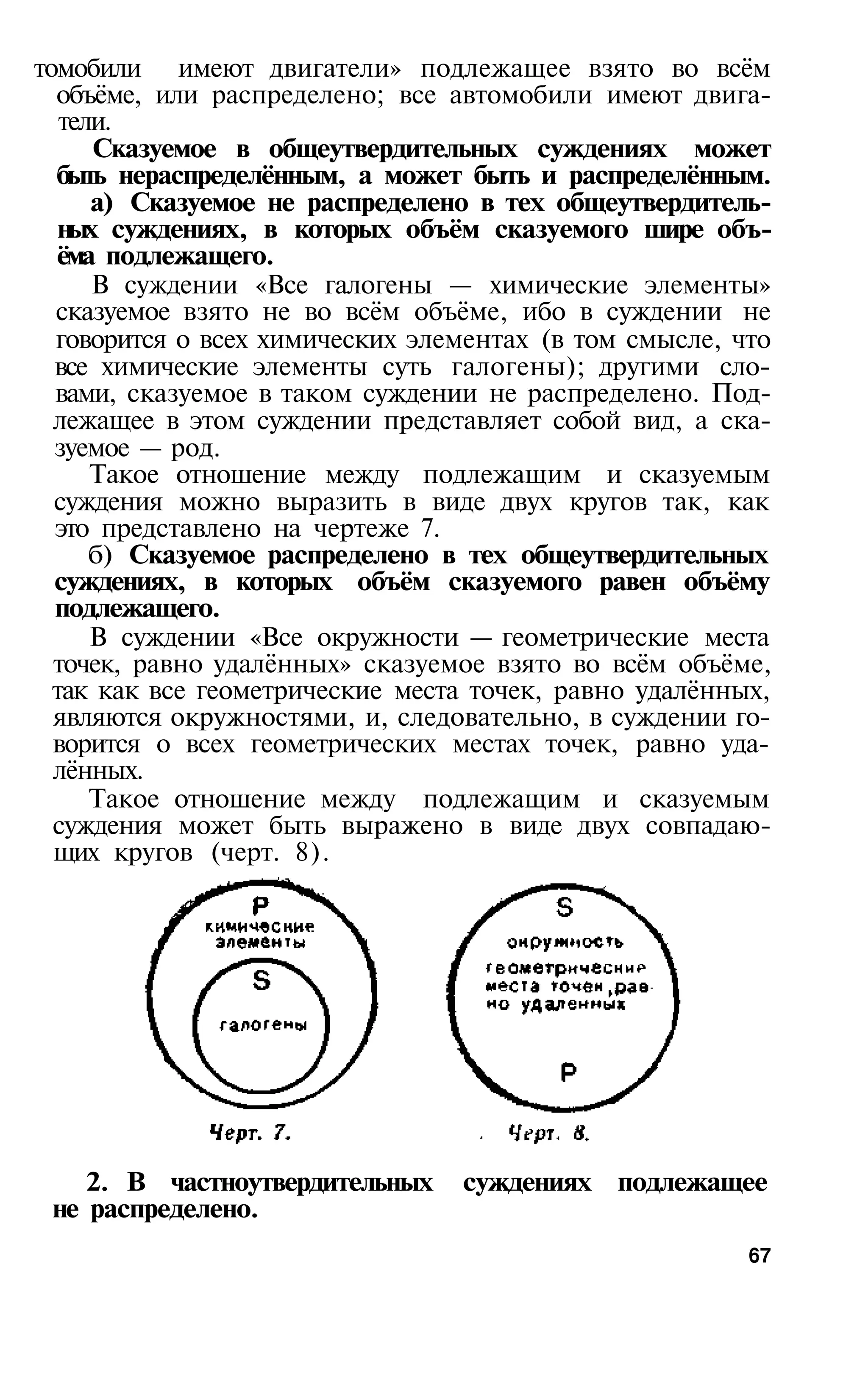 томобили имеют двигатели» подлежащее взято во всём
  объёме, или распределено; все автомобили имеют двига­
   тели.
      Сказуемое в общеутвердительных суждениях может
  быть нераспределённым, а может быть и распределённым.
      а) Сказуемое не распределено в тех общеутвердитель­
   ных суждениях, в которых объём сказуемого шире объ­
  ёма подлежащего.
      В суждении «Все галогены — химические элементы»
  сказуемое взято не во всём объёме, ибо в суждении не
  говорится о всех химических элементах (в том смысле, что
  все химические элементы суть галогены); другими сло­
  вами, сказуемое в таком суждении не распределено. Под-
  лежащее в этом суждении представляет собой вид, а ска-
  зуемое — род.
      Такое отношение между подлежащим и сказуемым
  суждения можно выразить в виде двух кругов так, как
  это представлено на чертеже 7.
      б) Сказуемое распределено в тех общеутвердительных
  суждениях, в которых объём сказуемого равен объёму
  подлежащего.
      В суждении «Все окружности — геометрические места
  точек, равно удалённых» сказуемое взято во всём объёме,
  так как все геометрические места точек, равно удалённых,
  являются окружностями, и, следовательно, в суждении го­
  ворится о всех геометрических местах точек, равно уда­
  лённых.
      Такое отношение между подлежащим и сказуемым
  суждения может быть выражено в виде двух совпадаю­
  щих кругов (черт. 8).




    2. В частноутвердительных    суждениях подлежащее
 не распределено.
                                                        67
 