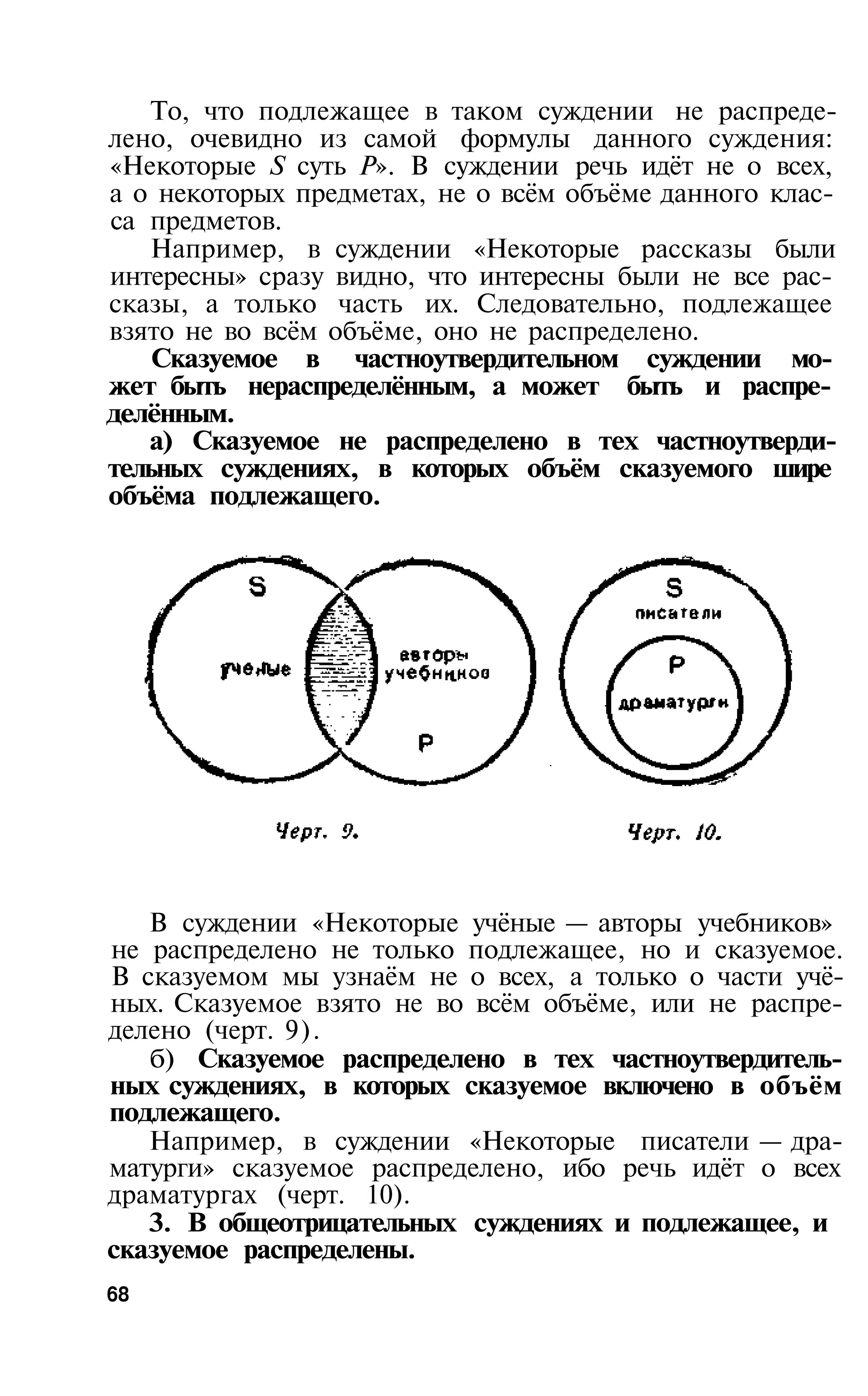 То, что подлежащее в таком суждении не распреде­
лено, очевидно из самой формулы данного суждения:
«Некоторые S суть Р». В суждении речь идёт не о всех,
а о некоторых предметах, не о всём объёме данного клас­
са предметов.
   Например, в суждении «Некоторые рассказы были
интересны» сразу видно, что интересны были не все рас­
сказы, а только часть их. Следовательно, подлежащее
взято не во всём объёме, оно не распределено.
    Сказуемое в частноутвердительном суждении мо­
жет быть нераспределённым, а может быть и распре­
делённым.
   а) Сказуемое не распределено в тех частноутверди­
тельных суждениях, в которых объём сказуемого шире
объёма подлежащего.




   В суждении «Некоторые учёные — авторы учебников»
не распределено не только подлежащее, но и сказуемое.
В сказуемом мы узнаём не о всех, а только о части учё­
ных. Сказуемое взято не во всём объёме, или не распре­
делено (черт. 9).
   б) Сказуемое распределено в тех частноутвердитель­
ных суждениях, в которых сказуемое включено в объём
подлежащего.
   Например, в суждении «Некоторые писатели — дра­
матурги» сказуемое распределено, ибо речь идёт о всех
драматургах (черт. 10).
   3. В общеотрицательных суждениях и подлежащее, и
сказуемое распределены.
68
 
