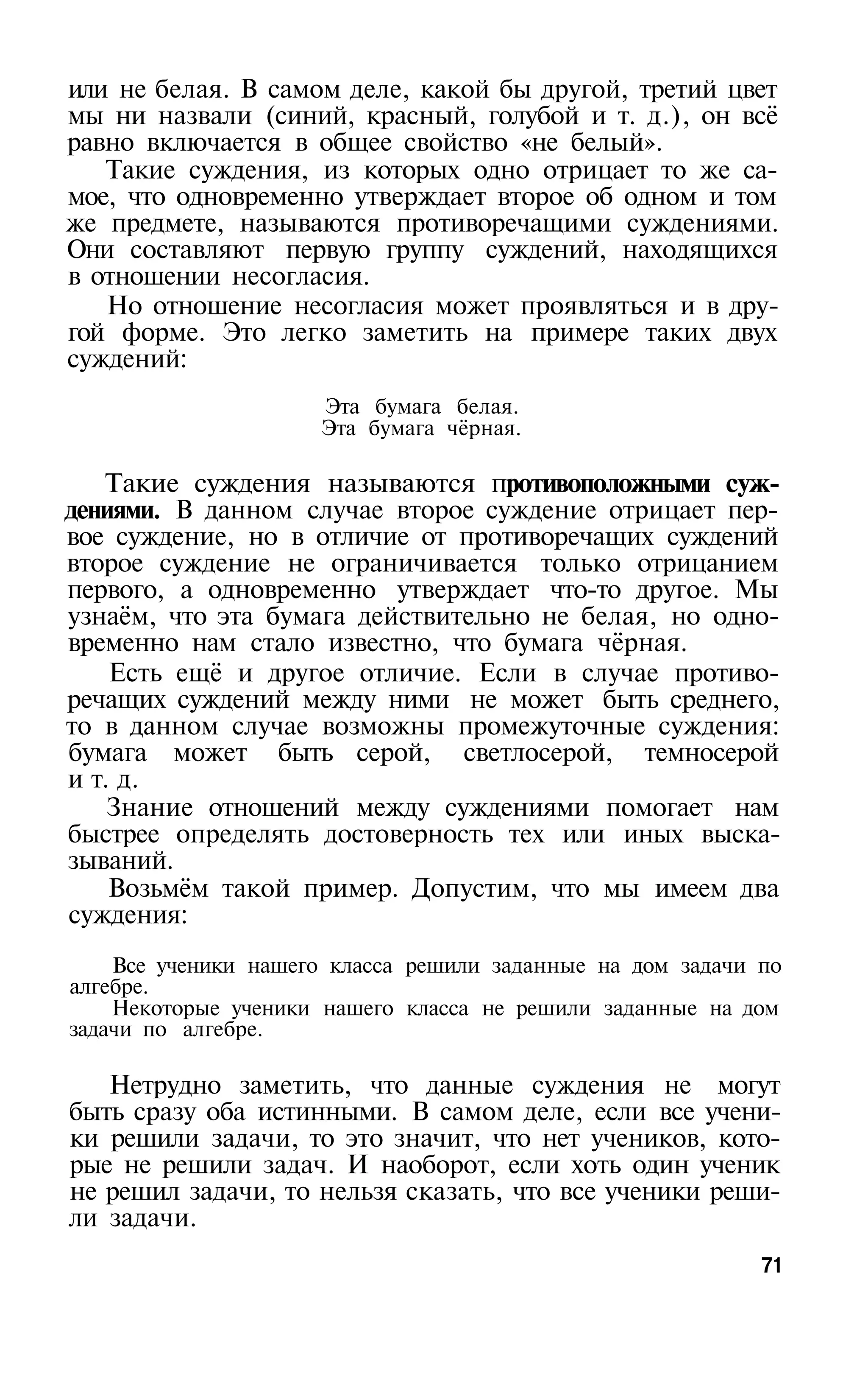 или не белая. В самом деле, какой бы другой, третий цвет
мы ни назвали (синий, красный, голубой и т. д.), он всё
равно включается в общее свойство «не белый».
   Такие суждения, из которых одно отрицает то же са­
мое, что одновременно утверждает второе об одном и том
же предмете, называются противоречащими суждениями.
Они составляют первую группу суждений, находящихся
в отношении несогласия.
   Но отношение несогласия может проявляться и в дру­
гой форме. Это легко заметить на примере таких двух
суждений:
                     Эта бумага белая.
                     Эта бумага чёрная.

   Такие суждения называются противоположными суж­
дениями. В данном случае второе суждение отрицает пер­
вое суждение, но в отличие от противоречащих суждений
второе суждение не ограничивается только отрицанием
первого, а одновременно утверждает что-то другое. Мы
узнаём, что эта бумага действительно не белая, но одно­
временно нам стало известно, что бумага чёрная.
    Есть ещё и другое отличие. Если в случае противо­
речащих суждений между ними не может быть среднего,
то в данном случае возможны промежуточные суждения:
бумага может быть серой, светлосерой, темносерой
и т. д.
    Знание отношений между суждениями помогает нам
быстрее определять достоверность тех или иных выска­
зываний.
    Возьмём такой пример. Допустим, что мы имеем два
суждения:
    Все ученики нашего класса решили заданные на дом задачи по
алгебре.
    Некоторые ученики нашего класса не решили заданные на дом
задачи по алгебре.

   Нетрудно заметить, что данные суждения не могут
быть сразу оба истинными. В самом деле, если все учени­
ки решили задачи, то это значит, что нет учеников, кото­
рые не решили задач. И наоборот, если хоть один ученик
не решил задачи, то нельзя сказать, что все ученики реши­
ли задачи.
                                                            71
 