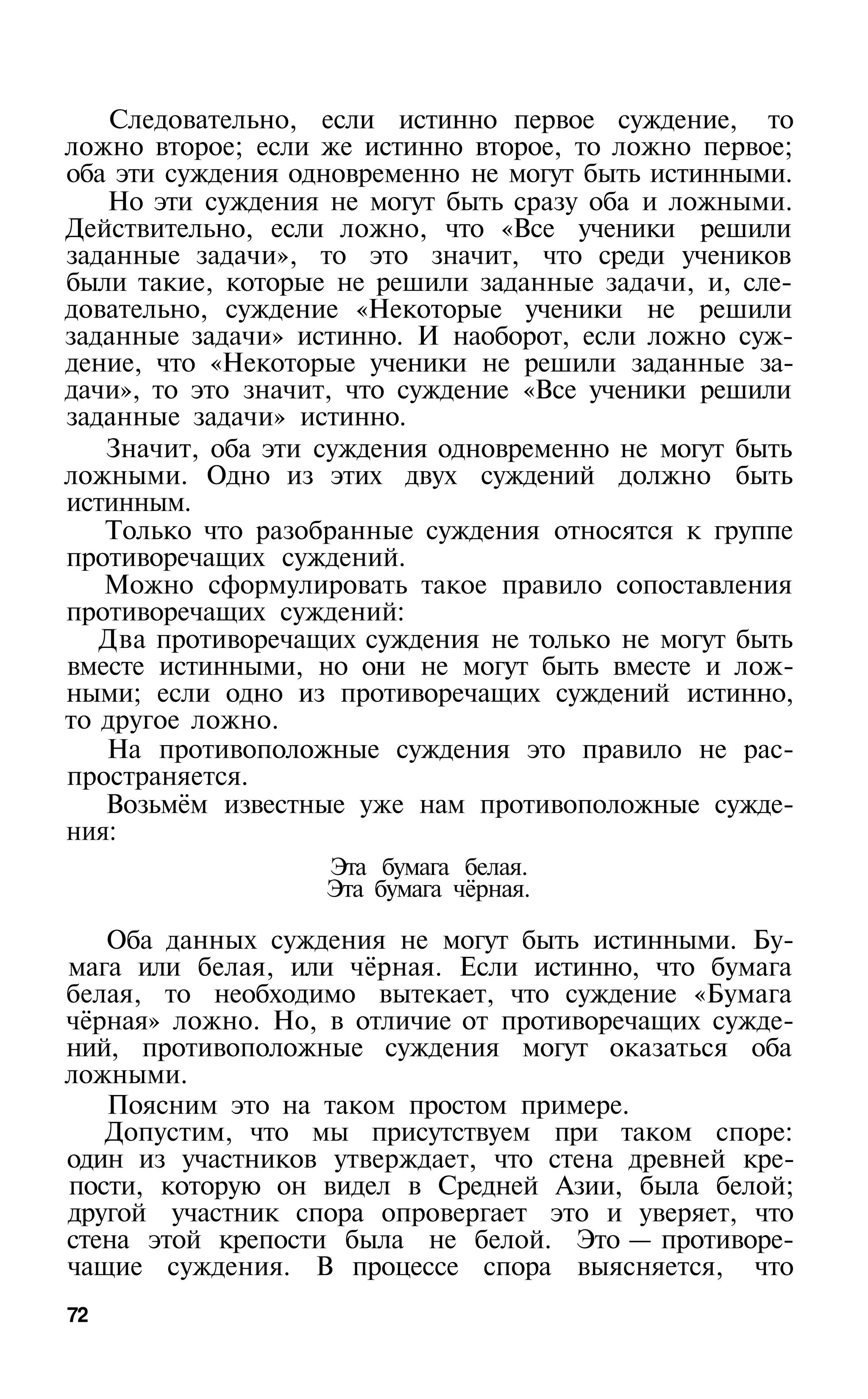 Следовательно, если истинно первое суждение, то
ложно второе; если же истинно второе, то ложно первое;
оба эти суждения одновременно не могут быть истинными.
   Но эти суждения не могут быть сразу оба и ложными.
Действительно, если ложно, что «Все ученики решили
заданные задачи», то это значит, что среди учеников
были такие, которые не решили заданные задачи, и, сле­
довательно, суждение «Некоторые ученики не решили
заданные задачи» истинно. И наоборот, если ложно суж­
дение, что «Некоторые ученики не решили заданные за­
дачи», то это значит, что суждение «Все ученики решили
заданные задачи» истинно.
   Значит, оба эти суждения одновременно не могут быть
ложными. Одно из этих двух суждений должно быть
истинным.
   Только что разобранные суждения относятся к группе
противоречащих суждений.
   Можно сформулировать такое правило сопоставления
противоречащих суждений:
   Два противоречащих суждения не только не могут быть
вместе истинными, но они не могут быть вместе и лож­
ными; если одно из противоречащих суждений истинно,
то другое ложно.
   На противоположные суждения это правило не рас­
пространяется.
   Возьмём известные уже нам противоположные сужде­
ния:
                   Эта бумага белая.
                   Эта бумага чёрная.

   Оба данных суждения не могут быть истинными. Бу­
мага или белая, или чёрная. Если истинно, что бумага
белая, то необходимо вытекает, что суждение «Бумага
чёрная» ложно. Но, в отличие от противоречащих сужде­
ний, противоположные суждения могут оказаться оба
ложными.
   Поясним это на таком простом примере.
   Допустим, что мы присутствуем при таком споре:
один из участников утверждает, что стена древней кре­
пости, которую он видел в Средней Азии, была белой;
другой участник спора опровергает это и уверяет, что
стена этой крепости была не белой. Это — противоре­
чащие суждения. В процессе спора выясняется, что
72
 