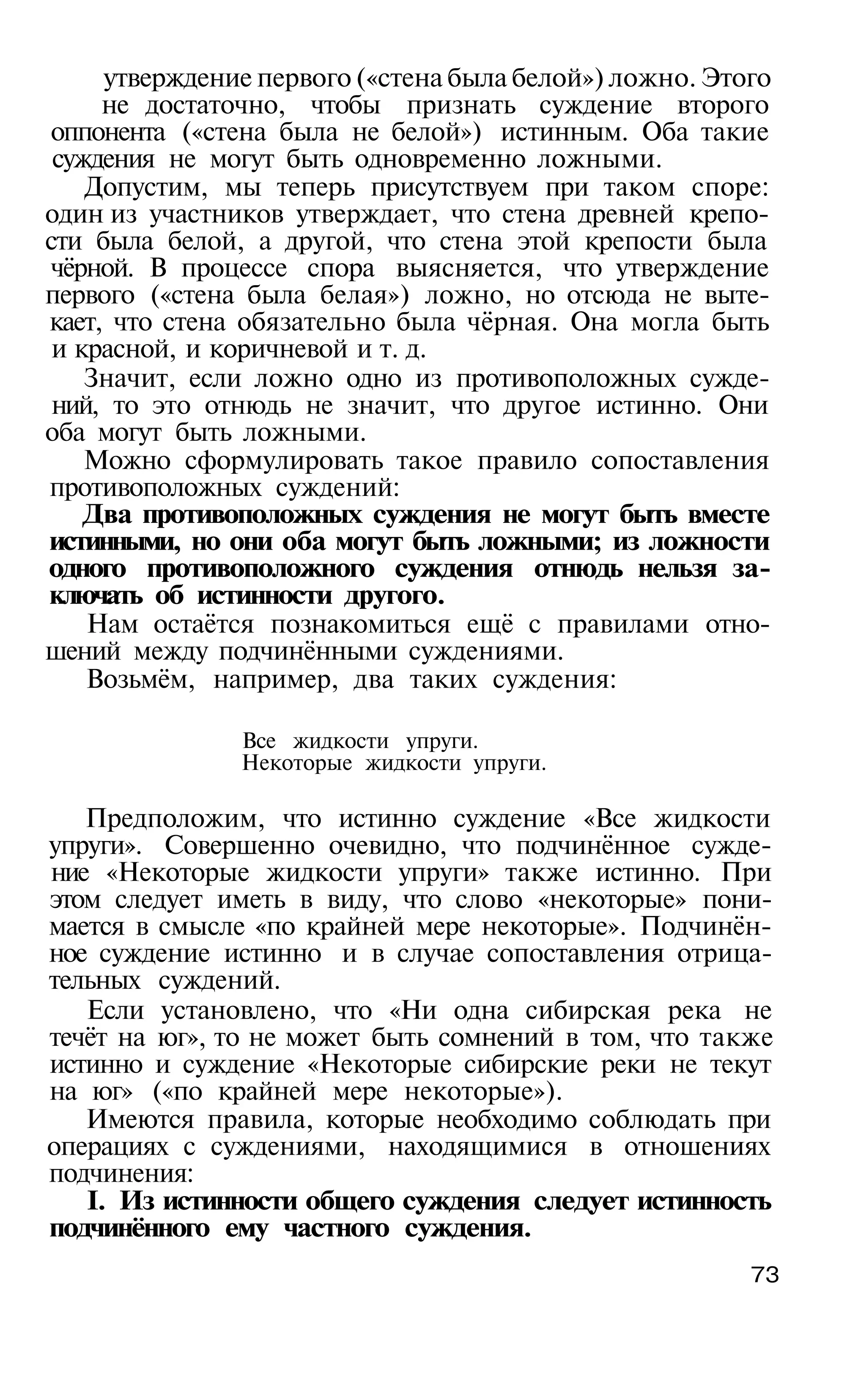 утверждение первого («стена была белой») ложно. Этого
     не достаточно, чтобы признать суждение второго
 оппонента («стена была не белой») истинным. Оба такие
 суждения не могут быть одновременно ложными.
    Допустим, мы теперь присутствуем при таком споре:
один из участников утверждает, что стена древней крепо­
сти была белой, а другой, что стена этой крепости была
 чёрной. В процессе спора выясняется, что утверждение
первого («стена была белая») ложно, но отсюда не выте­
кает, что стена обязательно была чёрная. Она могла быть
 и красной, и коричневой и т. д.
    Значит, если ложно одно из противоположных сужде­
 ний, то это отнюдь не значит, что другое истинно. Они
оба могут быть ложными.
    Можно сформулировать такое правило сопоставления
противоположных суждений:
    Два противоположных суждения не могут быть вместе
истинными, но они оба могут быть ложными; из ложности
одного противоположного суждения отнюдь нельзя за­
ключать об истинности другого.
    Нам остаётся познакомиться ещё с правилами отно­
шений между подчинёнными суждениями.
    Возьмём, например, два таких суждения:

               Все жидкости упруги.
               Некоторые жидкости упруги.

   Предположим, что истинно суждение «Все жидкости
упруги». Совершенно очевидно, что подчинённое сужде­
ние «Некоторые жидкости упруги» также истинно. При
этом следует иметь в виду, что слово «некоторые» пони­
мается в смысле «по крайней мере некоторые». Подчинён­
ное суждение истинно и в случае сопоставления отрица­
тельных суждений.
   Если установлено, что «Ни одна сибирская река не
течёт на юг», то не может быть сомнений в том, что также
истинно и суждение «Некоторые сибирские реки не текут
на юг» («по крайней мере некоторые»).
   Имеются правила, которые необходимо соблюдать при
операциях с суждениями, находящимися в отношениях
подчинения:
   I. Из истинности общего суждения следует истинность
подчинённого ему частного суждения.
                                                        73
 