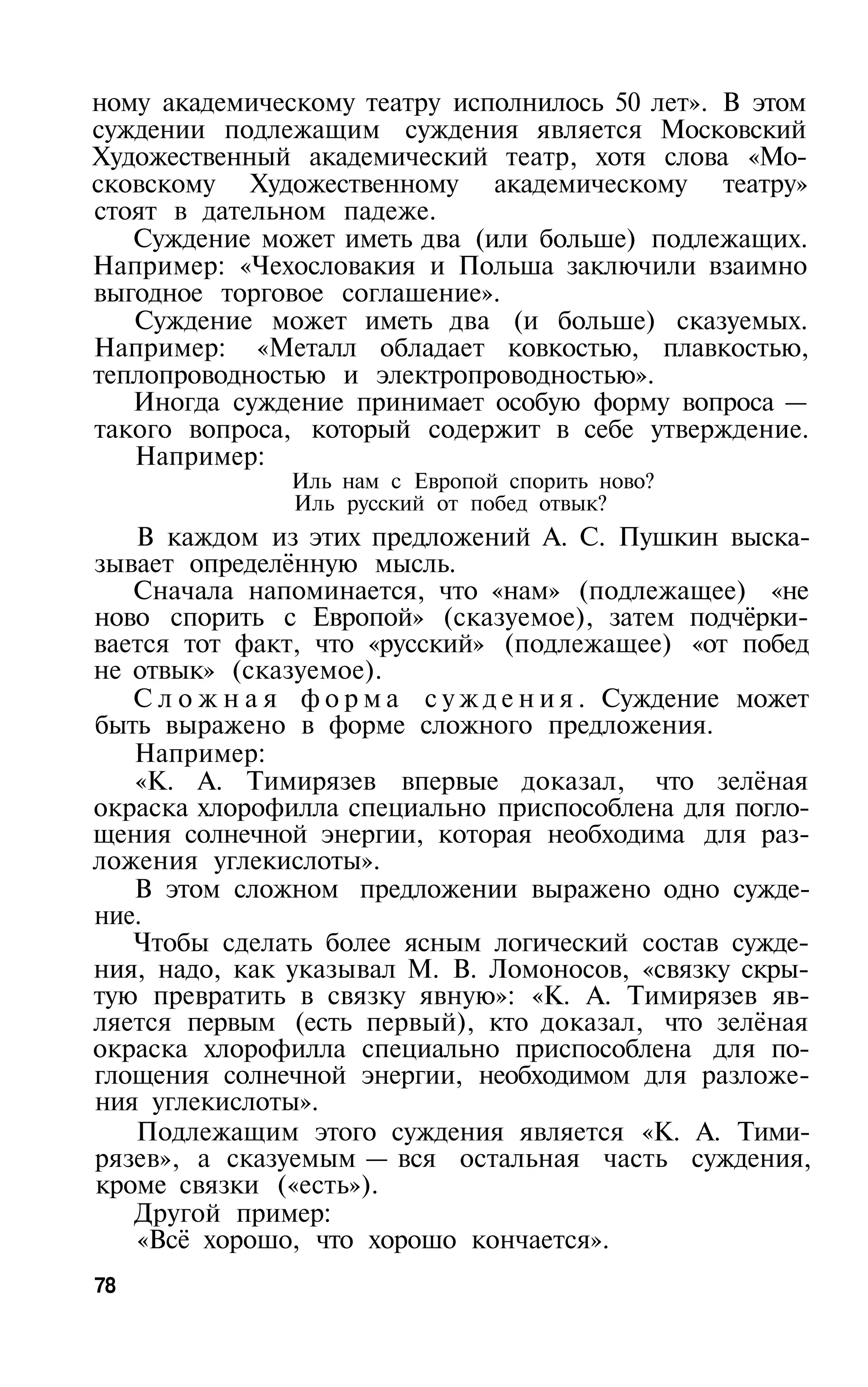 ному академическому театру исполнилось 50 лет». В этом
суждении подлежащим суждения является Московский
Художественный академический театр, хотя слова «Мо­
сковскому Художественному академическому театру»
стоят в дательном падеже.
   Суждение может иметь два (или больше) подлежащих.
Например: «Чехословакия и Польша заключили взаимно
выгодное торговое соглашение».
   Суждение может иметь два (и больше) сказуемых.
Например: «Металл обладает ковкостью, плавкостью,
теплопроводностью и электропроводностью».
   Иногда суждение принимает особую форму вопроса —
такого вопроса, который содержит в себе утверждение.
   Например:
                Иль нам с Европой спорить ново?
                Иль русский от побед отвык?
   В каждом из этих предложений А. С. Пушкин выска­
зывает определённую мысль.
   Сначала напоминается, что «нам» (подлежащее) «не
ново спорить с Европой» (сказуемое), затем подчёрки­
вается тот факт, что «русский» (подлежащее) «от побед
не отвык» (сказуемое).
   С л о ж н а я ф о р м а с у ж д е н и я . Суждение может
быть выражено в форме сложного предложения.
   Например:
   «К. А. Тимирязев впервые доказал, что зелёная
окраска хлорофилла специально приспособлена для погло­
щения солнечной энергии, которая необходима для раз­
ложения углекислоты».
   В этом сложном предложении выражено одно сужде­
ние.
   Чтобы сделать более ясным логический состав сужде­
ния, надо, как указывал М. В. Ломоносов, «связку скры­
тую превратить в связку явную»: «К. А. Тимирязев яв­
ляется первым (есть первый), кто доказал, что зелёная
окраска хлорофилла специально приспособлена для по­
глощения солнечной энергии, необходимом для разложе­
ния углекислоты».
   Подлежащим этого суждения является «К. А. Тими­
рязев», а сказуемым — вся остальная часть суждения,
кроме связки («есть»).
   Другой пример:
   «Всё хорошо, что хорошо кончается».
78
 