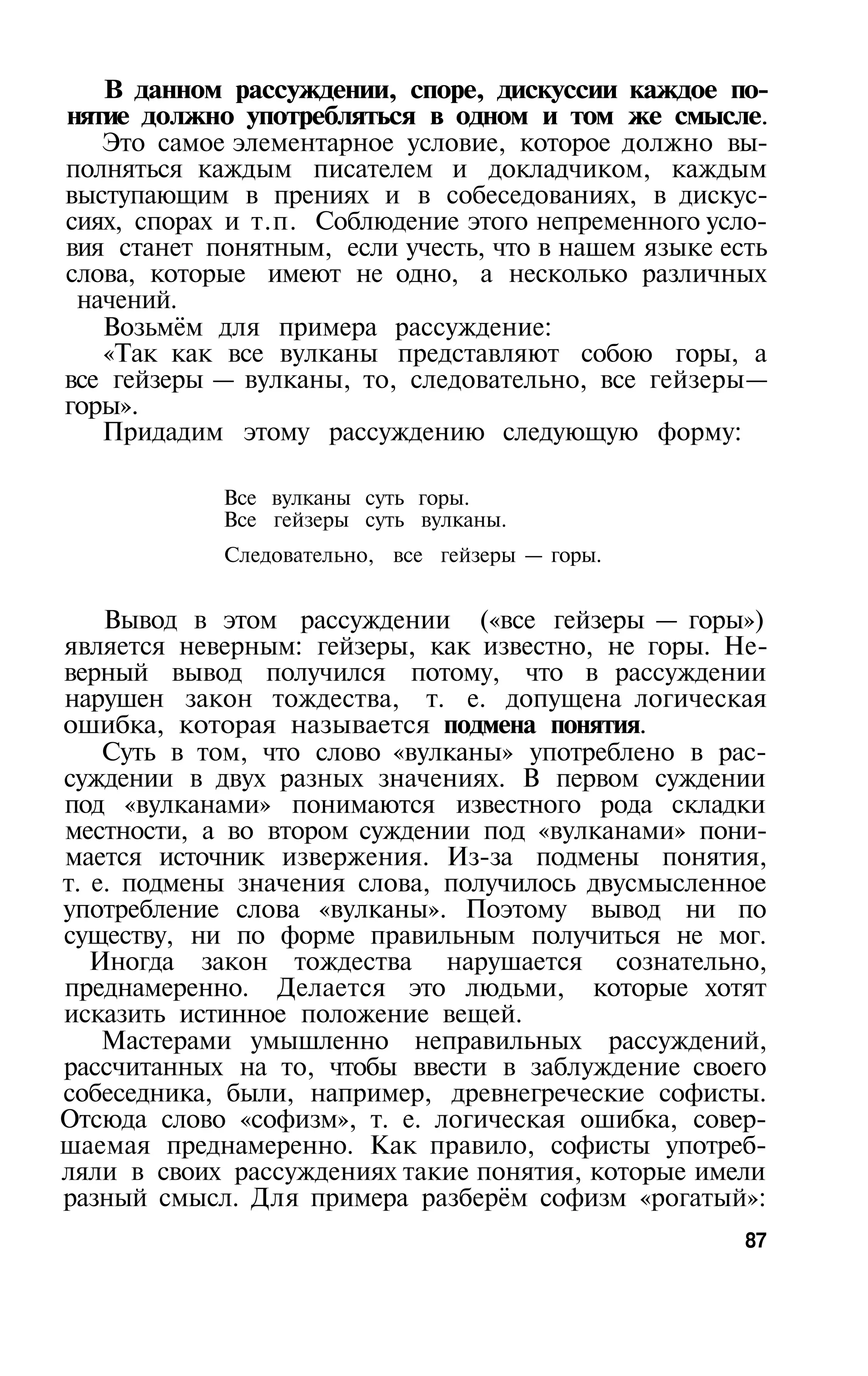 В данном рассуждении, споре, дискуссии каждое по­
нятие должно употребляться в одном и том же смысле.
   Это самое элементарное условие, которое должно вы­
полняться каждым писателем и докладчиком, каждым
выступающим в прениях и в собеседованиях, в дискус­
сиях, спорах и т.п. Соблюдение этого непременного усло­
вия станет понятным, если учесть, что в нашем языке есть
слова, которые имеют не одно, а несколько различных
 начений.
   Возьмём для примера рассуждение:
   «Так как все вулканы представляют собою горы, а
все гейзеры — вулканы, то, следовательно, все гейзеры—
горы».
   Придадим этому рассуждению следующую форму:

            Все вулканы суть горы.
            Все гейзеры суть вулканы.
            Следовательно, все гейзеры — горы.


    Вывод в этом рассуждении («все гейзеры — горы»)
является неверным: гейзеры, как известно, не горы. Не­
верный вывод получился потому, что в рассуждении
нарушен закон тождества, т. е. допущена логическая
ошибка, которая называется подмена понятия.
    Суть в том, что слово «вулканы» употреблено в рас­
суждении в двух разных значениях. В первом суждении
под «вулканами» понимаются известного рода складки
местности, а во втором суждении под «вулканами» пони­
мается источник извержения. Из-за подмены понятия,
т. е. подмены значения слова, получилось двусмысленное
употребление слова «вулканы». Поэтому вывод ни по
существу, ни по форме правильным получиться не мог.
   Иногда закон тождества нарушается сознательно,
преднамеренно. Делается это людьми, которые хотят
исказить истинное положение вещей.
    Мастерами умышленно неправильных рассуждений,
рассчитанных на то, чтобы ввести в заблуждение своего
собеседника, были, например, древнегреческие софисты.
Отсюда слово «софизм», т. е. логическая ошибка, совер­
шаемая преднамеренно. Как правило, софисты употреб­
ляли в своих рассуждениях такие понятия, которые имели
разный смысл. Для примера разберём софизм «рогатый»:
                                                      87
 