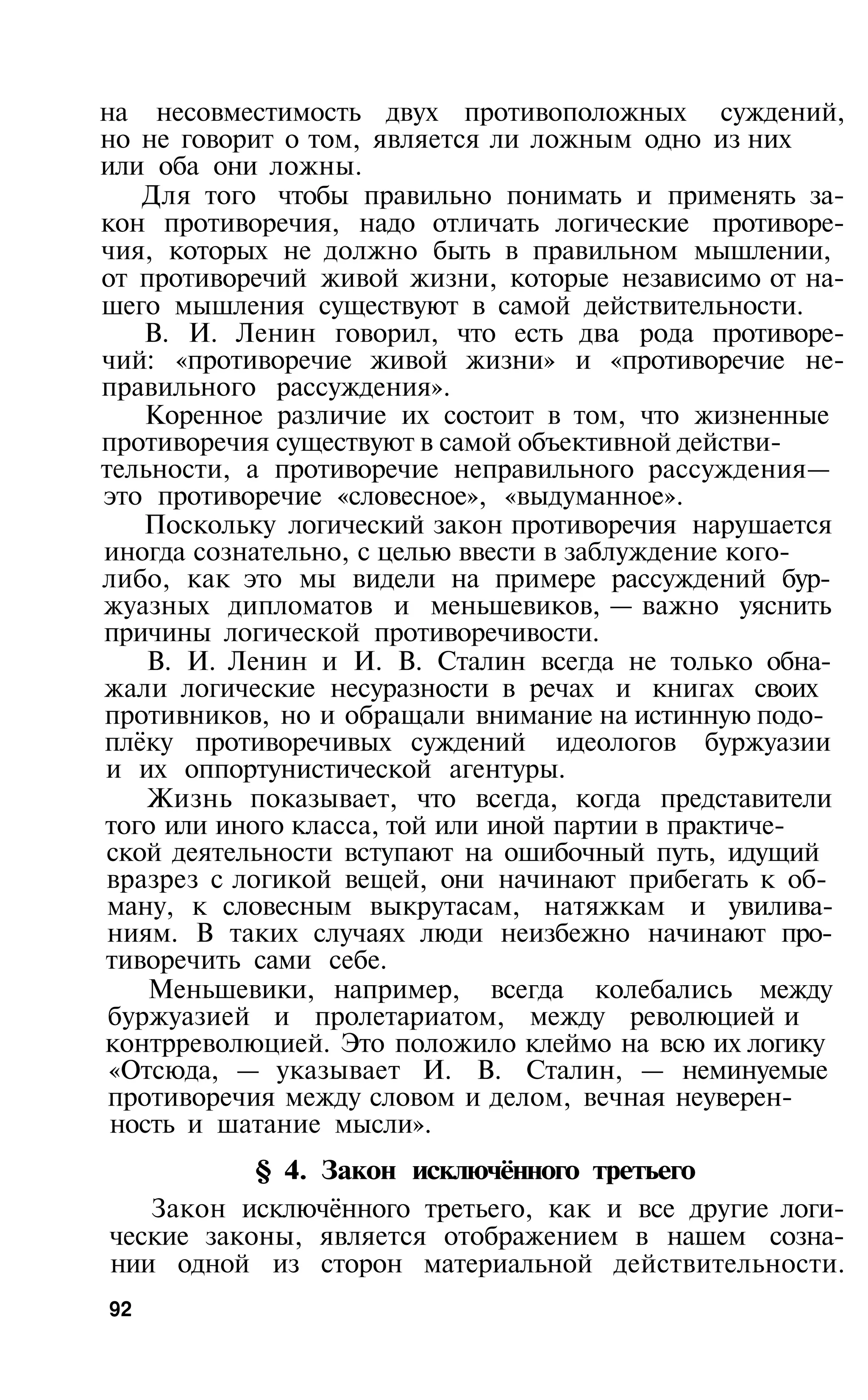 на несовместимость двух противоположных суждений,
но не говорит о том, является ли ложным одно из них
или оба они ложны.
    Для того чтобы правильно понимать и применять за­
кон противоречия, надо отличать логические противоре­
чия, которых не должно быть в правильном мышлении,
от противоречий живой жизни, которые независимо от на­
шего мышления существуют в самой действительности.
    В. И. Ленин говорил, что есть два рода противоре­
чий: «противоречие живой жизни» и «противоречие не­
правильного рассуждения».
    Коренное различие их состоит в том, что жизненные
противоречия существуют в самой объективной действи­
тельности, а противоречие неправильного рассуждения—
это противоречие «словесное», «выдуманное».
    Поскольку логический закон противоречия нарушается
иногда сознательно, с целью ввести в заблуждение кого-
либо, как это мы видели на примере рассуждений бур­
жуазных дипломатов и меньшевиков, — важно уяснить
причины логической противоречивости.
    В. И. Ленин и И. В. Сталин всегда не только обна­
жали логические несуразности в речах и книгах своих
противников, но и обращали внимание на истинную подо­
плёку противоречивых суждений идеологов буржуазии
и их оппортунистической агентуры.
    Жизнь показывает, что всегда, когда представители
того или иного класса, той или иной партии в практиче­
ской деятельности вступают на ошибочный путь, идущий
вразрез с логикой вещей, они начинают прибегать к об­
 ману, к словесным выкрутасам, натяжкам и увилива­
 ниям. В таких случаях люди неизбежно начинают про­
тиворечить сами себе.
    Меньшевики, например, всегда колебались между
 буржуазией и пролетариатом, между революцией и
контрреволюцией. Это положило клеймо на всю их логику
 «Отсюда, — указывает И. В. Сталин, — неминуемые
 противоречия между словом и делом, вечная неуверен­
 ность и шатание мысли».
           § 4. Закон исключённого третьего
   Закон исключённого третьего, как и все другие логи­
ческие законы, является отображением в нашем созна­
нии одной из сторон материальной действительности.
92
 