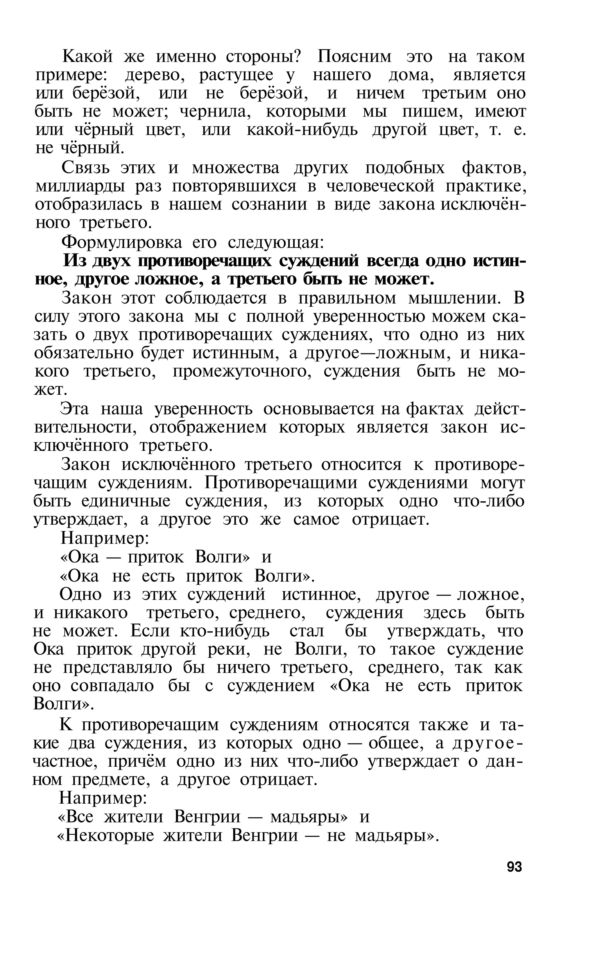 Какой же именно стороны? Поясним это на таком
примере: дерево, растущее у нашего дома, является
или берёзой, или не берёзой, и ничем третьим оно
быть не может; чернила, которыми мы пишем, имеют
или чёрный цвет, или какой-нибудь другой цвет, т. е.
не чёрный.
    Связь этих и множества других подобных фактов,
миллиарды раз повторявшихся в человеческой практике,
отобразилась в нашем сознании в виде закона исключён­
ного третьего.
    Формулировка его следующая:
    Из двух противоречащих суждений всегда одно истин­
ное, другое ложное, а третьего быть не может.
    Закон этот соблюдается в правильном мышлении. В
силу этого закона мы с полной уверенностью можем ска­
зать о двух противоречащих суждениях, что одно из них
обязательно будет истинным, а другое—ложным, и ника­
кого третьего, промежуточного, суждения быть не мо­
жет.
   Эта наша уверенность основывается на фактах дейст­
вительности, отображением которых является закон ис­
ключённого третьего.
    Закон исключённого третьего относится к противоре­
чащим суждениям. Противоречащими суждениями могут
быть единичные суждения, из которых одно что-либо
утверждает, а другое это же самое отрицает.
   Например:
   «Ока — приток Волги» и
   «Ока не есть приток Волги».
   Одно из этих суждений истинное, другое — ложное,
и никакого третьего, среднего, суждения здесь быть
не может. Если кто-нибудь стал бы утверждать, что
Ока приток другой реки, не Волги, то такое суждение
не представляло бы ничего третьего, среднего, так как
оно совпадало бы с суждением «Ока не есть приток
Волги».
   К противоречащим суждениям относятся также и та­
кие два суждения, из которых одно — общее, а другое-
частное, причём одно из них что-либо утверждает о дан­
ном предмете, а другое отрицает.
   Например:
   «Все жители Венгрии — мадьяры» и
   «Некоторые жители Венгрии — не мадьяры».
                                                   93
 