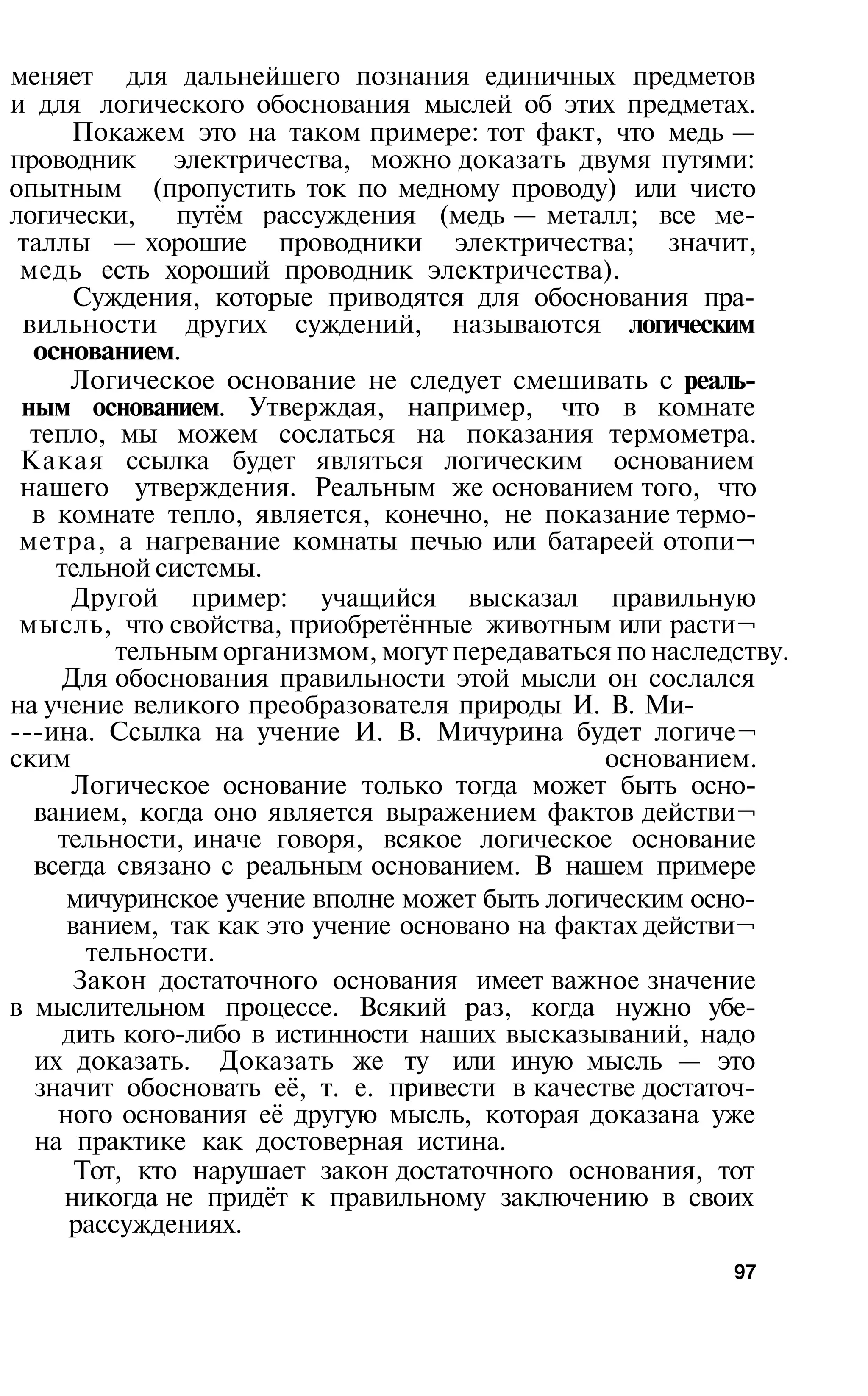меняет для дальнейшего познания единичных предметов
и для логического обоснования мыслей об этих предметах.
      Покажем это на таком примере: тот факт, что медь —
проводник электричества, можно доказать двумя путями:
опытным (пропустить ток по медному проводу) или чисто
логически,    путём рассуждения (медь — металл; все ме­
 таллы — хорошие проводники электричества; значит,
 медь есть хороший проводник электричества).
      Суждения, которые приводятся для обоснования пра­
 вильности других суждений, называются логическим
  основанием.
      Логическое основание не следует смешивать с реаль­
 ным основанием. Утверждая, например, что в комнате
  тепло, мы можем сослаться на показания термометра.
 Какая ссылка будет являться логическим основанием
 нашего утверждения. Реальным же основанием того, что
  в комнате тепло, является, конечно, не показание термо­
 метра, а нагревание комнаты печью или батареей отопи¬
    тельной системы.
      Другой пример: учащийся высказал правильную
 мысль, что свойства, приобретённые животным или расти¬
         тельным организмом, могут передаваться по наследству.
     Для обоснования правильности этой мысли он сослался
на учение великого преобразователя природы И. В. Ми­
­­­ина. Ссылка на учение И. В. Мичурина будет логиче¬
ским                                           основанием.
      Логическое основание только тогда может быть осно­
  ванием, когда оно является выражением фактов действи¬
    тельности, иначе говоря, всякое логическое основание
  всегда связано с реальным основанием. В нашем примере
     мичуринское учение вполне может быть логическим осно-
     ванием, так как это учение основано на фактах действи¬
       тельности.
      Закон достаточного основания имеет важное значение
в мыслительном процессе. Всякий раз, когда нужно убе-
     дить кого-либо в истинности наших высказываний, надо
  их доказать. Доказать же ту или иную мысль — это
  значит обосновать её, т. е. привести в качестве достаточ­
    ного основания её другую мысль, которая доказана уже
  на практике как достоверная истина.
      Тот, кто нарушает закон достаточного основания, тот
     никогда не придёт к правильному заключению в своих
     рассуждениях.
                                                         97
 