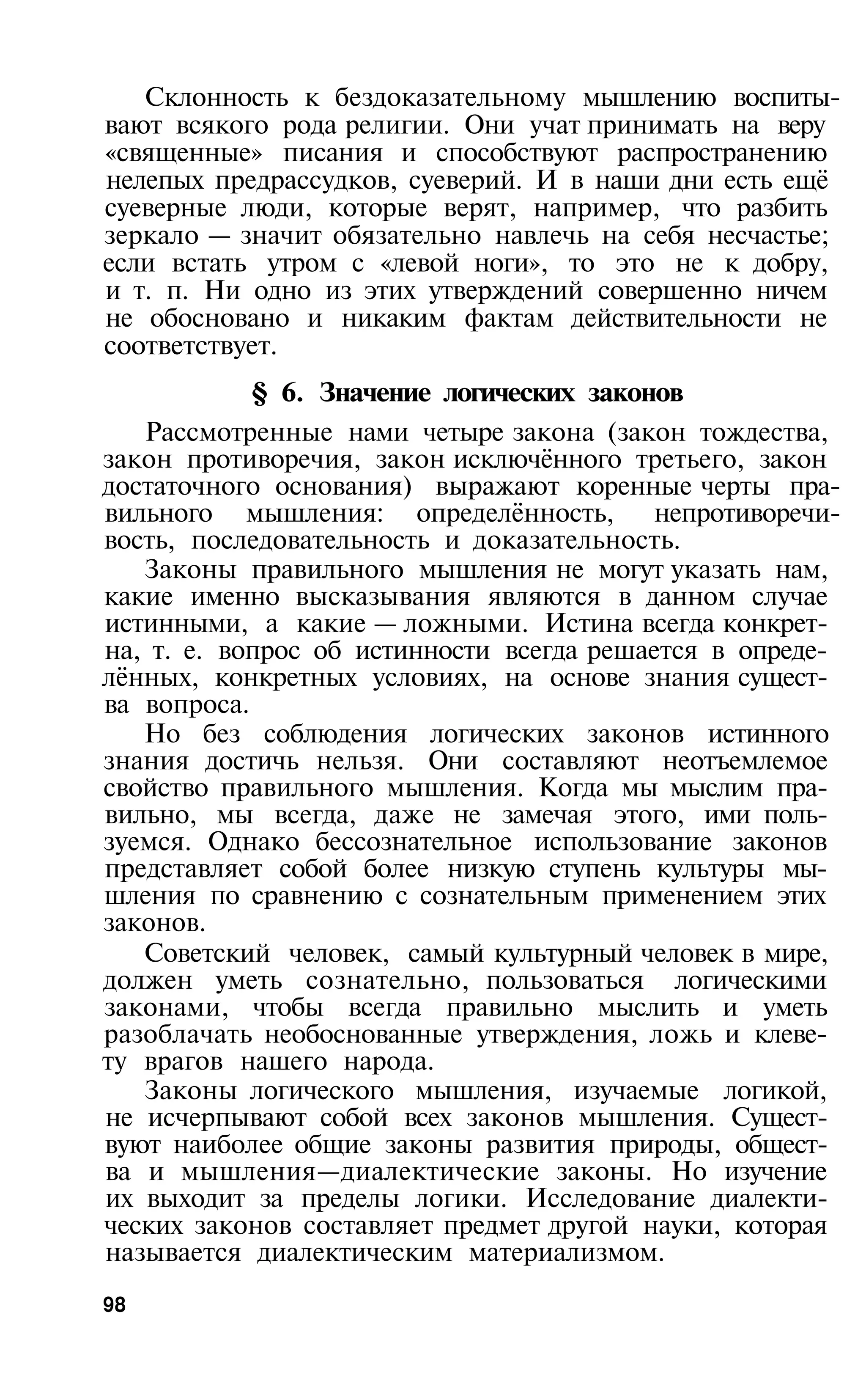Склонность к бездоказательному мышлению воспиты­
вают всякого рода религии. Они учат принимать на веру
«священные» писания и способствуют распространению
нелепых предрассудков, суеверий. И в наши дни есть ещё
суеверные люди, которые верят, например, что разбить
зеркало — значит обязательно навлечь на себя несчастье;
если встать утром с «левой ноги», то это не к добру,
и т. п. Ни одно из этих утверждений совершенно ничем
не обосновано и никаким фактам действительности не
соответствует.
            § 6. Значение логических законов
   Рассмотренные нами четыре закона (закон тождества,
закон противоречия, закон исключённого третьего, закон
достаточного основания) выражают коренные черты пра­
вильного мышления: определённость, непротиворечи­
вость, последовательность и доказательность.
   Законы правильного мышления не могут указать нам,
какие именно высказывания являются в данном случае
истинными, а какие — ложными. Истина всегда конкрет­
на, т. е. вопрос об истинности всегда решается в опреде­
лённых, конкретных условиях, на основе знания сущест­
ва вопроса.
   Но без соблюдения логических законов истинного
знания достичь нельзя. Они составляют неотъемлемое
свойство правильного мышления. Когда мы мыслим пра­
вильно, мы всегда, даже не замечая этого, ими поль­
зуемся. Однако бессознательное использование законов
представляет собой более низкую ступень культуры мы­
шления по сравнению с сознательным применением этих
законов.
   Советский человек, самый культурный человек в мире,
должен уметь сознательно, пользоваться логическими
законами, чтобы всегда правильно мыслить и уметь
разоблачать необоснованные утверждения, ложь и клеве­
ту врагов нашего народа.
   Законы логического мышления, изучаемые логикой,
не исчерпывают собой всех законов мышления. Сущест­
вуют наиболее общие законы развития природы, общест­
ва и мышления—диалектические законы. Но изучение
их выходит за пределы логики. Исследование диалекти­
ческих законов составляет предмет другой науки, которая
называется диалектическим материализмом.
98
 