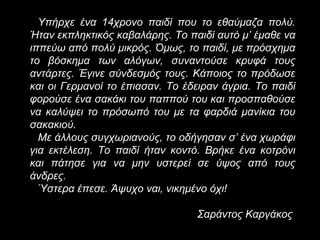 Υπήρχε ένα 14χρονο παιδί που το εθαύμαζα πολύ.
Ήταν εκπληκτικός καβαλάρης. Το παιδί αυτό μ’ έμαθε να
ιππεύω από πολύ μικρός. Όμως, το παιδί, με πρόσχημα
το βόσκημα των αλόγων, συναντούσε κρυφά τους
αντάρτες. Έγινε σύνδεσμός τους. Κάποιος το πρόδωσε
και οι Γερμανοί το έπιασαν. Το έδειραν άγρια. Το παιδί
φορούσε ένα σακάκι του παππού του και προσπαθούσε
να καλύψει το πρόσωπό του με τα φαρδιά μανίκια του
σακακιού.
Με άλλους συγχωριανούς, το οδήγησαν σ’ ένα χωράφι
για εκτέλεση. Το παιδί ήταν κοντό. Βρήκε ένα κοτρόνι
και πάτησε για να μην υστερεί σε ύψος από τους
άνδρες.
Ύστερα έπεσε. Άψυχο ναι, νικημένο όχι!
Σαράντος Καργάκος

 