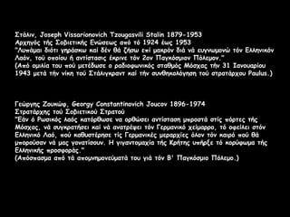Στάλιν, Joseph Vissarionovich Tzougasvili Stalin 1879-1953
Αρχηγός τής Σοβιετικής Ενώσεως από τό 1924 έως 1953
"Λυπάμαι διότι γηράσκω καί δέν θά ζήσω επί μακρόν διά νά ευγνωμονώ τόν Ελληνικόν
Λαόν, τού οποίου ή αντίστασις έκρινε τόν 2ον Παγκόσμιον Πόλεμον."
(Από ομιλία του πού μετέδωσε ο ραδιοφωνικός σταθμός Μόσχας τήν 31 Ιανουαρίου
1943 μετά τήν νίκη τού Στάλιγκραντ καί τήν συνθηκολόγηση τού στρατάρχου Paulus.)

Γεώργης Ζουκώφ, Georgy Constantinovich Joucov 1896-1974
Στρατάρχης τού Σοβιετικού Στρατού
"Εάν ό Ρωσικός λαός κατόρθωσε να ορθώσει αντίσταση μπροστά στίς πόρτες τής
Μόσχας, νά συγκρατήσει καί νά ανατρέψει τόν Γερμανικό χείμαρρο, τό οφείλει στόν
Ελληνικό Λαό, πού καθυστέρησε τίς Γερμανικές μεραρχίες όλον τόν καιρό πού θά
μπορούσαν νά μας γονατίσουν. Η γιγαντομαχία τής Κρήτης υπήρξε τό κορύφωμα τής
Ελληνικής προσφοράς."
(Απόσπασμα από τά απομνημονεύματά του γιά τόν Β' Παγκόσμιο Πόλεμο.)

 