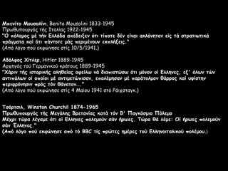 Μπενίτο Μουσολίνι, Benito Mousolini 1833-1945
Πρωθυπουργός τής Ιταλίας 1922-1945
"Ο πόλεμος μέ τήν Ελλάδα απέδειξεν ότι τίποτε δέν είναι ακλόνητον είς τά στρατιωτικά
πράγματα καί ότι πάντοτε μάς περιμένουν εκπλήξεις."
(Από λόγο πού εκφώνησε στίς 10/5/1941.)
Αδόλφος Χίτλερ, Hitler 1889-1945
Αρχηγός τού Γερμανικού κράτους 1889-1945
"Χάριν τής ιστορικής αληθείας οφείλω νά διαπιστώσω ότι μόνον οί Ελληνες, εξ' όλων τών
αντιπάλων οί οποίοι μέ αντιμετώπισαν, επολέμησαν μέ παράτολμον θάρρος καί υψίστην
περιφρόνησιν πρός τόν θάνατον…."
(Από λόγο πού εκφώνησε στίς 4 Μαίου 1941 στό Ράιχσταγκ.)
Τσόρτσιλ, Winston Churchil 1874-1965
Πρωθυπουργός τής Μεγάλης Βρετανίας κατά τόν Β' Παγκόσμιο Πόλεμο
Μέχρι τώρα λέγαμε ότι οί Ελληνες πολεμούν σάν ήρωες. Τώρα θά λέμε: Οί ήρωες πολεμούν
σάν Έλληνες."
(Από λόγο πού εκφώνησε από τό BBC τίς πρώτες ημέρες τού Ελληνοιταλικού πολέμου.)

 