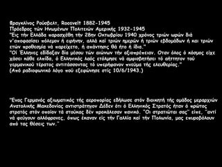 Φραγκλίνος Ρούσβελτ, Roosvelt 1882-1945
Πρόεδρος τών Ηνωμένων Πολιτειών Αμερικής 1932-1945
"Εις τήν Ελλάδα παρασχέθη τήν 28ην Οκτωβρίου 1940 χρόνος τριών ωρών διά
ν'αποφασίσει πόλεμον ή ειρήνην, αλλά καί τριών ημερών ή τριών εβδομάδων ή και τριών
ετών προθεσμία νά παρείχετο, ή απάντησις θά ήτο ή ίδια."
"Οί Έλληνες εδίδαξαν δία μέσου τών αιώνων τήν αξιοπρέπειαν. Οταν όλος ό κόσμος είχε
χάσει κάθε ελπίδα, ό Ελληνικός λαός ετόλμησε νά αμφισβητήσει τό αήττητον τού
γερμανικού τέρατος αντιτάσσοντας τό υπερήφανον πνεύμα τής ελευθερίας."
(Από ραδιοφωνικό λόγο πού εξεφώνησε στίς 10/6/1943.)

"Ενας Γερμανός αξιωματικός τής αεροπορίας εδήλωσε στόν διοικητή τής ομάδος μεραρχιών
Ανατολικής Μακεδονίας αντιστράτηγον Δέδεν ότι ό Ελληνικός Στρατός ήταν ό πρώτος
στρατός στόν οποίον τά στούκας δέν προκάλεσαν πανικό. “Οι στρατιώται σας’’ είπε, ’’αντί
νά φεύγουν αλλόφρονες, όπως έκαναν είς τήν Γαλλία καί τήν Πολωνία, μας επυροβόλουν
από τας θέσεις των.’’

 
