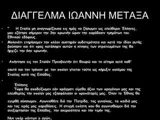 ΔΙΑΓΓΕΛΜΑ ΙΩΑΝΝΗ ΜΕΤΑΞΑ
•
•

•

"    Η Ιταλία μη αναγνωρίζουσα εις ημάς να ζήσωμεν ως ελεύθεροι Έλληνες,
μου εζήτησε σήμερον την 3ην πρωινήν ώραν την παράδοσιν τμημάτων του
Εθνικού εδάφους.
Μολονότι ετηρήσαμεν την πλέον αυστηράν ουδετερότητα και κατά την ιδίαν αυτής
βούλησιν και ότι προς κατάληψιν αυτών η κίνησις των στρατευμάτων της θα
ήρχιζε την 6ην πρωινήν.
Απήντησα εις τον Ιταλόν Πρεσβευτήν ότι θεωρώ και το αίτημα αυτό καθ'
εαυτό και τον τρόπον με τον οποίον γίνεται τούτο ως κήρυξιν πολέμου της
Ιταλίας κατά της Ελλάδος.

•

    Έλληνες
    Τώρα θα αποδείξωμεν εάν πράγματι είμεθα άξιοι των προγόνων μας και της
ελευθερίας την οποίαν μας εξησφάλισαν οι προπάτορές μας. Όλον το Έθνος θα
εγερθή σύσσωμον. Αγωνισθήτε διά την Πατρίδα, τας γυναίκας, τα παιδιά μας
και τας ιεράς μας παραδόσεις. Η στιγμή επέστη που θα αγωνισθώμεν διά την
ανεξαρτησίαν της Ελλάδος, την ακεραιότητα και την τιμήν της.
Νυν υπέρ πάντων ο αγών

.

 