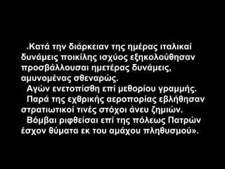 Κατά την διάρκειαν της ημέρας ιταλικαί
δυνάμεις ποικίλης ισχύος εξηκολούθησαν
προσβάλλουσαι ημετέρας δυνάμεις,
αμυνομένας σθεναρώς.
Αγών ενετοπίσθη επί μεθορίου γραμμής.
Παρά της εχθρικής αεροπορίας εβλήθησαν
στρατιωτικοί τινές στόχοι άνευ ζημιών.
Βόμβαι ριφθείσαι επί της πόλεως Πατρών
έσχον θύματα εκ του αμάχου πληθυσμού».
«

 