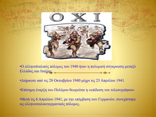 •Ο ελληνοϊταλικός πόλεμος του 1940 ήταν η πολεμική σύγκρουση μεταξύ
Ελλάδας και Ιταλίας
•Διήρκεσε από τις 28 Οκτωβρίου 1940 μέχρι τις 23 Απριλίου 1941.
•Επίσημη έναρξη του Πολέμου θεωρείται η «επίδοση του τελεσιγράφου»
•Μετά τις 6 Απριλίου 1941, με την επέμβαση των Γερμανών, συνεχίστηκε
ως ελληνοιταλικογερμανικός πόλεμος.
 