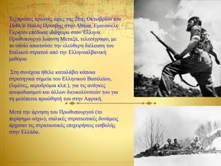 Τις πρώτες πρωινές ώρες της 28ης Οκτωβρίου του
1940, ο Ιταλός Πρέσβης στην Αθήνα, Εμανουέλε
Γκράτσι επέδωσε ιδιόχειρα στον Έλληνα
Πρωθυπουργό Ιωάννη Μεταξά, τελεσίγραφο, με
το οποίο απαιτούσε την ελεύθερη διέλευση του
Ιταλικού στρατού από την Ελληνοαλβανική
μεθόριο
Στη συνέχεια ήθελε καταλάβει κάποια
στρατηγικά σημεία του Ελληνικού Βασιλείου,
(λιμένες, αεροδρόμια κλπ.), για τις ανάγκες
ανεφοδιασμού και άλλων διευκολύνσεών του για
τη μετέπειτα προώθησή του στην Αφρική.
Μετά την άρνηση του Πρωθυπουργού (το
περίφημο «όχι»), ιταλικές στρατιωτικές δυνάμεις
άρχισαν τις στρατιωτικές επιχειρήσεις εισβολής
στην Ελλάδα.
 