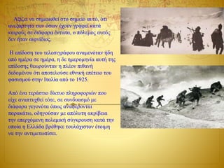 Αξίζει να σημειωθεί στο σημείο αυτό, ότι
ανεξάρτητα των όσων έχουν γραφεί κατά
καιρούς σε διάφορα έντυπα, ο πόλεμος αυτός
δεν ήταν αιφνίδιος.
Η επίδοση του τελεσιγράφου αναμενόταν ήδη
από ημέρα σε ημέρα, η δε ημερομηνία αυτή της
επίδοσης θεωρούνταν η πλέον πιθανή
δεδομένου ότι αποτελούσε εθνική επέτειο του
φασισμού στην Ιταλία από το 1925.
Από ένα τεράστιο δίκτυο πληροφοριών που
είχε αναπτυχθεί τότε, σε συνδυασμό με
διάφορα γεγονότα όπως αναφέρονται
παρακάτω, οδηγούσαν με απόλυτη ακρίβεια
την επερχόμενη πολεμική σύγκρουση κατά την
οποία η Ελλάδα βρέθηκε τουλάχιστον έτοιμη
να την αντιμετωπίσει.
 