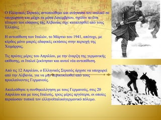 Ο Ελληνικός Στρατός αντεπιτέθηκε και ανάγκασε τον ιταλικό σε
υποχώρηση και μέχρι τα μέσα Δεκεμβρίου, σχεδόν το ένα
τέταρτο του εδάφους της Αλβανίας είχε καταληφθεί από τους
Έλληνες.
Η αντεπίθεση των Ιταλών, το Μάρτιο του 1941, απέτυχε, με
κέρδος μόνο μικρές εδαφικές εκτάσεις στην περιοχή της
Χειμάρρας.
Τις πρώτες μέρες του Απριλίου, με την έναρξη της γερμανικής
επίθεσης, οι Ιταλοί ξεκίνησαν και αυτοί νέα αντεπίθεση.
Από τις 12 Απριλίου, ο Ελληνικός Στρατός άρχισε να υποχωρεί
από την Αλβανία, για να μην περικυκλωθεί από τους
προελαύνοντες Γερμανούς.
Ακολούθησε η συνθηκολόγηση με τους Γερμανούς, στις 20
Απριλίου και με τους Ιταλούς, τρεις μέρες αργότερα, οι οποίες
περαίωσαν τυπικά τον ελληνοϊταλικόγερμανικό πόλεμο.
 