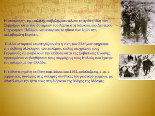 Η απόκρουση της ιταλικής εισβολής αποτέλεσε τη πρώτη νίκη των
Συμμάχων κατά των δυνάμεων του Άξονα στη διάρκεια του Δεύτερου
Παγκοσμίου Πολέμου και ανύψωσε το ηθικό των λαών στη
σκλαβωμένη Ευρώπη.
Πολλοί ιστορικοί υποστηρίζουν ότι η νίκη των Ελλήνων επηρέασε
την έκβαση ολόκληρου του πολέμου, καθώς υποχρέωσε τους
Γερμανούς να αναβάλουν την επίθεση κατά της Σοβιετικής Ένωσης,
προκειμένου να βοηθήσουν τους συμμάχους τους Ιταλούς που έχαναν
τον πόλεμο με την Ελλάδα.
Η καθυστερημένη επίθεση τον Ιούνιο του 1941, ενέπλεξε τις
γερμανικές δυνάμεις στις σκληρές συνθήκες του ρωσικού χειμώνα, με
αποτέλεσμα την ήττα τους στη διάρκεια της Μάχης της Μόσχας.
 